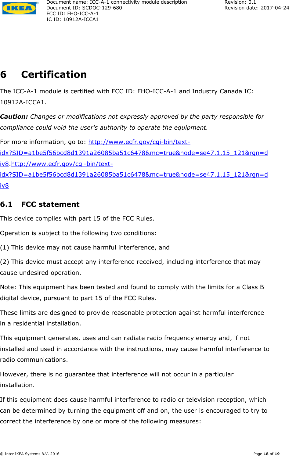 Document name: ICC-A-1 connectivity module description  Revision: 0.1 Document ID: SCDOC-129-680  Revision date: 2017-04-24  FCC ID: FHO-ICC-A-1     IC ID: 10912A-ICCA1       © Inter IKEA Systems B.V. 2016    Page 18 of 19  6 Certification The ICC-A-1 module is certified with FCC ID: FHO-ICC-A-1 and Industry Canada IC: 10912A-ICCA1. Caution: Changes or modifications not expressly approved by the party responsible for compliance could void the user&apos;s authority to operate the equipment. For more information, go to: http://www.ecfr.gov/cgi-bin/text-idx?SID=a1be5f56bcd8d1391a26085ba51c6478&amp;mc=true&amp;node=se47.1.15_121&amp;rgn=div8.http://www.ecfr.gov/cgi-bin/text-idx?SID=a1be5f56bcd8d1391a26085ba51c6478&amp;mc=true&amp;node=se47.1.15_121&amp;rgn=div8 6.1 FCC statement This device complies with part 15 of the FCC Rules. Operation is subject to the following two conditions: (1) This device may not cause harmful interference, and (2) This device must accept any interference received, including interference that may cause undesired operation. Note: This equipment has been tested and found to comply with the limits for a Class B digital device, pursuant to part 15 of the FCC Rules. These limits are designed to provide reasonable protection against harmful interference in a residential installation. This equipment generates, uses and can radiate radio frequency energy and, if not installed and used in accordance with the instructions, may cause harmful interference to radio communications. However, there is no guarantee that interference will not occur in a particular installation. If this equipment does cause harmful interference to radio or television reception, which can be determined by turning the equipment off and on, the user is encouraged to try to correct the interference by one or more of the following measures: 