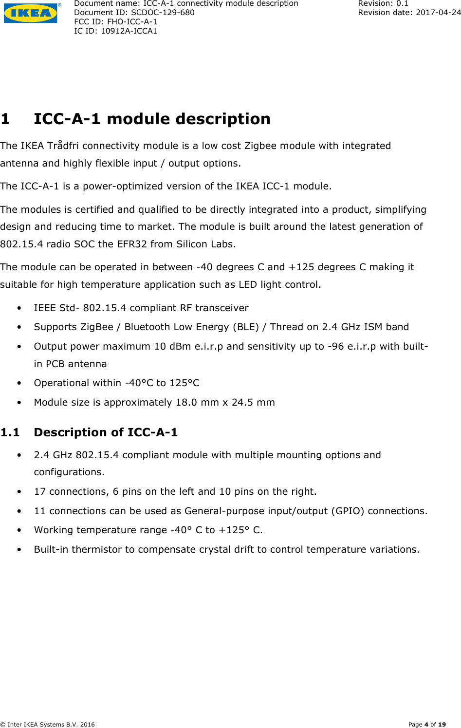 Document name: ICC-A-1 connectivity module description  Revision: 0.1 Document ID: SCDOC-129-680  Revision date: 2017-04-24  FCC ID: FHO-ICC-A-1     IC ID: 10912A-ICCA1       © Inter IKEA Systems B.V. 2016    Page 4 of 19  1 ICC-A-1 module description The IKEA Trådfri connectivity module is a low cost Zigbee module with integrated antenna and highly flexible input / output options.  The ICC-A-1 is a power-optimized version of the IKEA ICC-1 module. The modules is certified and qualified to be directly integrated into a product, simplifying design and reducing time to market. The module is built around the latest generation of 802.15.4 radio SOC the EFR32 from Silicon Labs. The module can be operated in between -40 degrees C and +125 degrees C making it suitable for high temperature application such as LED light control. • IEEE Std- 802.15.4 compliant RF transceiver • Supports ZigBee / Bluetooth Low Energy (BLE) / Thread on 2.4 GHz ISM band • Output power maximum 10 dBm e.i.r.p and sensitivity up to -96 e.i.r.p with built-in PCB antenna • Operational within -40°C to 125°C • Module size is approximately 18.0 mm x 24.5 mm 1.1 Description of ICC-A-1 • 2.4 GHz 802.15.4 compliant module with multiple mounting options and configurations. • 17 connections, 6 pins on the left and 10 pins on the right. • 11 connections can be used as General-purpose input/output (GPIO) connections. • Working temperature range -40° C to +125° C. • Built-in thermistor to compensate crystal drift to control temperature variations. 