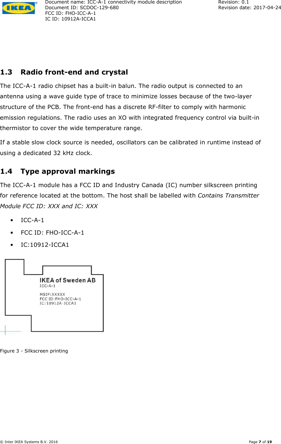 Document name: ICC-A-1 connectivity module description  Revision: 0.1 Document ID: SCDOC-129-680  Revision date: 2017-04-24  FCC ID: FHO-ICC-A-1     IC ID: 10912A-ICCA1       © Inter IKEA Systems B.V. 2016    Page 7 of 19  1.3 Radio front-end and crystal The ICC-A-1 radio chipset has a built-in balun. The radio output is connected to an antenna using a wave guide type of trace to minimize losses because of the two-layer structure of the PCB. The front-end has a discrete RF-filter to comply with harmonic emission regulations. The radio uses an XO with integrated frequency control via built-in thermistor to cover the wide temperature range. If a stable slow clock source is needed, oscillators can be calibrated in runtime instead of using a dedicated 32 kHz clock.  1.4 Type approval markings The ICC-A-1 module has a FCC ID and Industry Canada (IC) number silkscreen printing for reference located at the bottom. The host shall be labelled with Contains Transmitter Module FCC ID: XXX and IC: XXX • ICC-A-1 • FCC ID: FHO-ICC-A-1 • IC:10912-ICCA1  Figure 3 - Silkscreen printing 