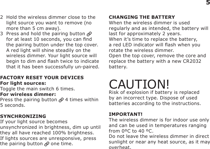 2   Hold the wireless dimmer close to the light source you want to remove (no more than 5 cm away).3   Press and hold the pairing button   for at least 10 seconds, you can nd the pairing button under the top cover. A red light will shine steadily on the wireless dimmer. Your light source will begin to dim and ash twice to indicate that it has been successfully un-paired.FACTORY RESET YOUR DEVICESFor light sources:Toggle the main switch 6 times.For wireless dimmer:Press the pairing button   4 times within 5 seconds.SYNCHRONIZINGIf your light source becomes unsynchronized in brightness, dim up until they all have reached 100% brightness.If lights sources are unresponsive, press the pairing button   one time.CHANGING THE BATTERYWhen the wireless dimmer is used regularly and as intended, the battery will last for approximately 2 years.When it’s time to replace the battery, a red LED indicator will ash when you rotate the wireless dimmer.Open the top cover, remove the core and replace the battery with a new CR2032 battery.CAUTION!Risk of explosion if battery is replaced by an incorrect type. Dispose of used batteries according to the instructions.IMPORTANT!The wireless dimmer is for indoor use only and can be used in temperatures ranging from 0ºC to 40 ºC.  Do not leave the wireless dimmer in direct sunlight or near any heat source, as it may overheat.5