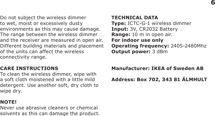 6Do not subject the wireless dimmer to wet, moist or excessively dusty environments as this may cause damage.The range between the wireless dimmer and the receiver are measured in open air.Different building materials and placement of the units can affect the wireless connectivity range.CARE INSTRUCTIONSTo clean the wireless dimmer, wipe with a soft cloth moistened with a little mild detergent. Use another soft, dry cloth to wipe dry.NOTE!Never use abrasive cleaners or chemical solvents as this can damage the product.TECHNICAL DATAType: ICTC-G-1 wireless dimmerInput: 3V, CR2032 Battery Range: 10 m in open air.For indoor use onlyOperating frequency: 2405-2480MhzOutput power: 3 dBmManufacturer: IKEA of Sweden ABAddress: Box 702, 343 81 ÄLMHULT