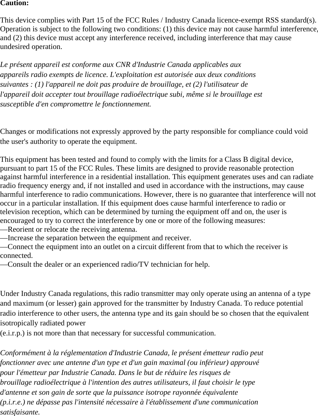 Caution:  This device complies with Part 15 of the FCC Rules / Industry Canada licence-exempt RSS standard(s). Operation is subject to the following two conditions: (1) this device may not cause harmful interference, and (2) this device must accept any interference received, including interference that may cause undesired operation.  Le présent appareil est conforme aux CNR d&apos;Industrie Canada applicables aux   appareils radio exempts de licence. L&apos;exploitation est autorisée aux deux conditions   suivantes : (1) l&apos;appareil ne doit pas produire de brouillage, et (2) l&apos;utilisateur de   l&apos;appareil doit accepter tout brouillage radioélectrique subi, même si le brouillage est   susceptible d&apos;en compromettre le fonctionnement.   Changes or modifications not expressly approved by the party responsible for compliance could void the user&apos;s authority to operate the equipment.  This equipment has been tested and found to comply with the limits for a Class B digital device, pursuant to part 15 of the FCC Rules. These limits are designed to provide reasonable protection against harmful interference in a residential installation. This equipment generates uses and can radiate radio frequency energy and, if not installed and used in accordance with the instructions, may cause harmful interference to radio communications. However, there is no guarantee that interference will not occur in a particular installation. If this equipment does cause harmful interference to radio or television reception, which can be determined by turning the equipment off and on, the user is encouraged to try to correct the interference by one or more of the following measures: —Reorient or relocate the receiving antenna. —Increase the separation between the equipment and receiver. —Connect the equipment into an outlet on a circuit different from that to which the receiver is connected. —Consult the dealer or an experienced radio/TV technician for help.   Under Industry Canada regulations, this radio transmitter may only operate using an antenna of a type and maximum (or lesser) gain approved for the transmitter by Industry Canada. To reduce potential radio interference to other users, the antenna type and its gain should be so chosen that the equivalent isotropically radiated power   (e.i.r.p.) is not more than that necessary for successful communication.    Conformément à la réglementation d&apos;Industrie Canada, le présent émetteur radio peut fonctionner avec une antenne d&apos;un type et d&apos;un gain maximal (ou inférieur) approuvé   pour l&apos;émetteur par Industrie Canada. Dans le but de réduire les risques de   brouillage radioélectrique à l&apos;intention des autres utilisateurs, il faut choisir le type   d&apos;antenne et son gain de sorte que la puissance isotrope rayonnée équivalente   (p.i.r.e.) ne dépasse pas l&apos;intensité nécessaire à l&apos;établissement d&apos;une communication   satisfaisante.  