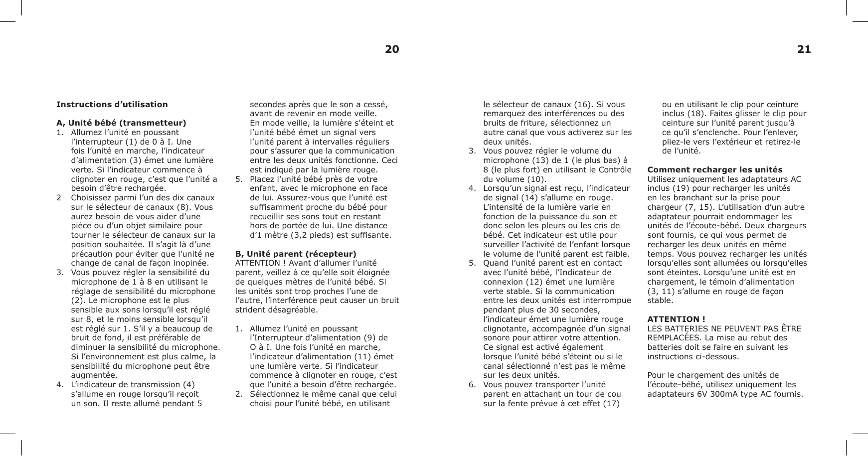 Instructions d’utilisationA, Unité bébé (transmetteur)1. Allumez l’unité en poussantl’interrupteur (1) de 0 à I. Unefois l’unité en marche, l’indicateurd’alimentation (3) émet une lumièreverte. Si l’indicateur commence àclignoter en rouge, c’est que l’unité abesoin d’être rechargée.2 Choisissez parmi l’un des dix canauxsur le sélecteur de canaux (8). Vousaurez besoin de vous aider d’unepièce ou d’un objet similaire pourtourner le sélecteur de canaux sur laposition souhaitée. Il s’agit là d’uneprécaution pour éviter que l’unité nechange de canal de façon inopinée.3. Vous pouvez régler la sensibilité dumicrophone de 1 à 8 en utilisant leréglage de sensibilité du microphone(2). Le microphone est le plussensible aux sons lorsqu’il est réglésur 8, et le moins sensible lorsqu’ilest réglé sur 1. S’il y a beaucoup debruit de fond, il est préférable dediminuer la sensibilité du microphone.Si l’environnement est plus calme, lasensibilité du microphone peut êtreaugmentée.4. L’indicateur de transmission (4)s’allume en rouge lorsqu’il reçoitun son. Il reste allumé pendant 5secondes après que le son a cessé, avant de revenir en mode veille. En mode veille, la lumière s&apos;éteint et l’unité bébé émet un signal vers l’unité parent à intervalles réguliers pour s’assurer que la communication entre les deux unités fonctionne. Ceci est indiqué par la lumière rouge.5.  Placez l’unité bébé près de votreenfant, avec le microphone en facede lui. Assurez-vous que l’unité estsufsamment proche du bébé pourrecueillir ses sons tout en restanthors de portée de lui. Une distanced’1 mètre (3,2 pieds) est sufsante.B, Unité parent (récepteur)ATTENTION ! Avant d’allumer l’unité parent, veillez à ce qu’elle soit éloignée de quelques mètres de l’unité bébé. Si les unités sont trop proches l’une de l’autre, l’interférence peut causer un bruit strident désagréable.1. Allumez l’unité en poussantl’Interrupteur d’alimentation (9) deO à I. Une fois l’unité en marche,l’indicateur d’alimentation (11) émetune lumière verte. Si l’indicateurcommence à clignoter en rouge, c’estque l’unité a besoin d’être rechargée.2. Sélectionnez le même canal que celuichoisi pour l’unité bébé, en utilisantle sélecteur de canaux (16). Si vous remarquez des interférences ou des bruits de friture, sélectionnez un autre canal que vous activerez sur les deux unités.3. Vous pouvez régler le volume dumicrophone (13) de 1 (le plus bas) à8 (le plus fort) en utilisant le Contrôledu volume (10).4. Lorsqu’un signal est reçu, l’indicateurde signal (14) s’allume en rouge.L’intensité de la lumière varie enfonction de la puissance du son etdonc selon les pleurs ou les cris debébé. Cet indicateur est utile poursurveiller l’activité de l’enfant lorsquele volume de l’unité parent est faible.5. Quand l’unité parent est en contactavec l’unité bébé, l’Indicateur deconnexion (12) émet une lumièreverte stable. Si la communicationentre les deux unités est interrompuependant plus de 30 secondes,l’indicateur émet une lumière rougeclignotante, accompagnée d’un signalsonore pour attirer votre attention.Ce signal est activé égalementlorsque l’unité bébé s’éteint ou si lecanal sélectionné n’est pas le mêmesur les deux unités.6. Vous pouvez transporter l’unitéparent en attachant un tour de cousur la fente prévue à cet effet (17)ou en utilisant le clip pour ceinture inclus (18). Faites glisser le clip pour ceinture sur l’unité parent jusqu’à ce qu’il s’enclenche. Pour l’enlever, pliez-le vers l’extérieur et retirez-le de l’unité.Comment recharger les unitésUtilisez uniquement les adaptateurs AC inclus (19) pour recharger les unités en les branchant sur la prise pour chargeur (7, 15). L’utilisation d’un autre adaptateur pourrait endommager les unités de l’écoute-bébé. Deux chargeurs sont fournis, ce qui vous permet de recharger les deux unités en même temps. Vous pouvez recharger les unités lorsqu’elles sont allumées ou lorsqu’elles sont éteintes. Lorsqu’une unité est en chargement, le témoin d’alimentation (3, 11) s’allume en rouge de façon stable.ATTENTION !LES BATTERIES NE PEUVENT PAS ÊTRE REMPLACÉES. La mise au rebut des batteries doit se faire en suivant les instructions ci-dessous.Pour le chargement des unités de l’écoute-bébé, utilisez uniquement les adaptateurs 6V 300mA type AC fournis.20 21