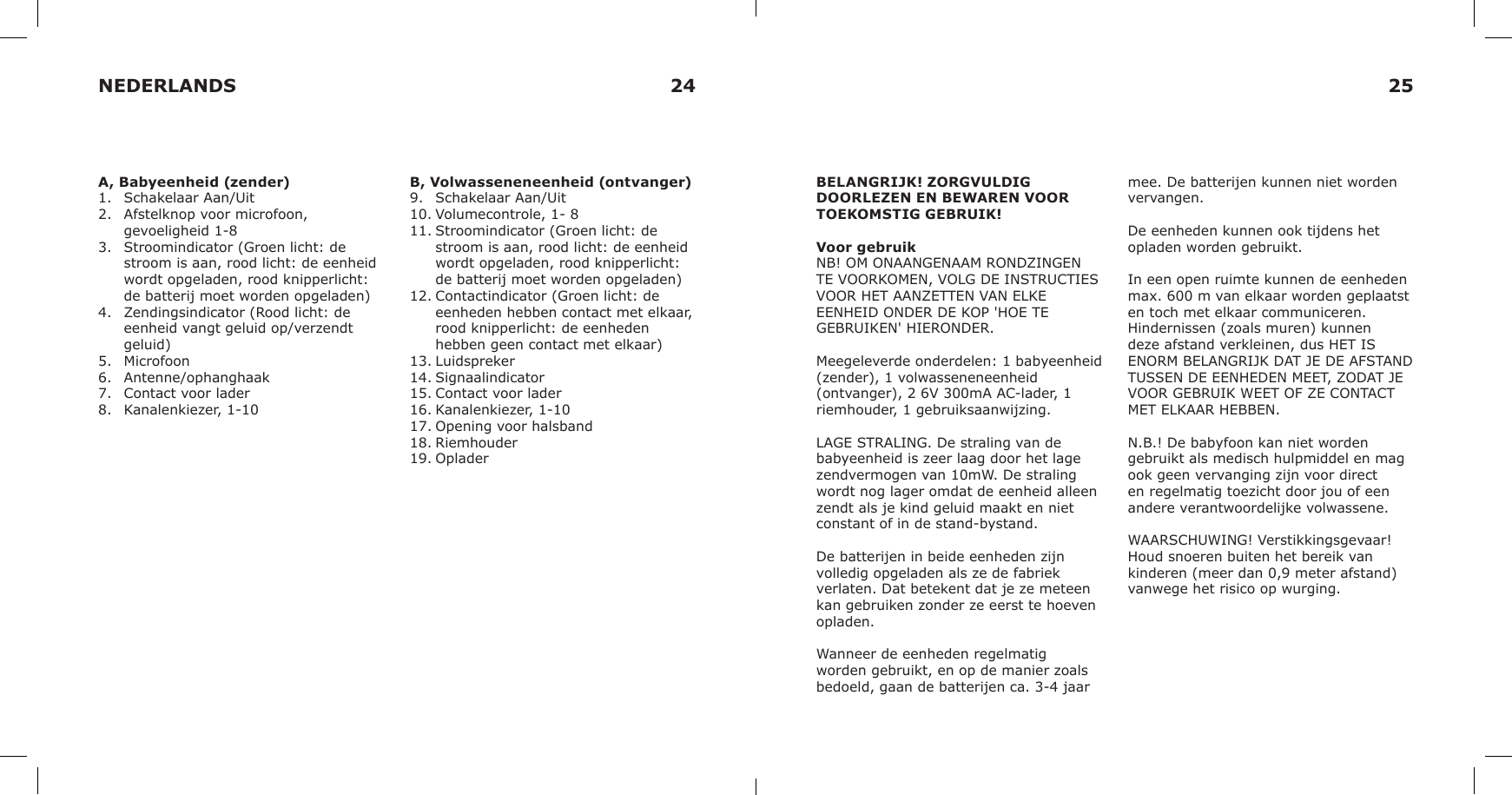 A, Babyeenheid (zender)1.  Schakelaar Aan/Uit2.  Afstelknop voor microfoon, gevoeligheid 1-83.  Stroomindicator (Groen licht: de stroom is aan, rood licht: de eenheid wordt opgeladen, rood knipperlicht: de batterij moet worden opgeladen)4.  Zendingsindicator (Rood licht: de eenheid vangt geluid op/verzendt geluid) 5.  Microfoon6.  Antenne/ophanghaak7.  Contact voor lader8.  Kanalenkiezer, 1-10B, Volwasseneneenheid (ontvanger)9.  Schakelaar Aan/Uit10. Volumecontrole, 1- 811. Stroomindicator (Groen licht: de stroom is aan, rood licht: de eenheid wordt opgeladen, rood knipperlicht: de batterij moet worden opgeladen)12. Contactindicator (Groen licht: de eenheden hebben contact met elkaar, rood knipperlicht: de eenheden hebben geen contact met elkaar)13. Luidspreker14. Signaalindicator15. Contact voor lader16. Kanalenkiezer, 1-1017. Opening voor halsband18. Riemhouder19. OpladerBELANGRIJK! ZORGVULDIG DOORLEZEN EN BEWAREN VOOR TOEKOMSTIG GEBRUIK!Voor gebruikNB! OM ONAANGENAAM RONDZINGEN TE VOORKOMEN, VOLG DE INSTRUCTIES VOOR HET AANZETTEN VAN ELKE EENHEID ONDER DE KOP &apos;HOE TE GEBRUIKEN&apos; HIERONDER.Meegeleverde onderdelen: 1 babyeenheid (zender), 1 volwasseneneenheid (ontvanger), 2 6V 300mA AC-lader, 1 riemhouder, 1 gebruiksaanwijzing.LAGE STRALING. De straling van de babyeenheid is zeer laag door het lage zendvermogen van 10mW. De straling wordt nog lager omdat de eenheid alleen zendt als je kind geluid maakt en niet constant of in de stand-bystand.De batterijen in beide eenheden zijn volledig opgeladen als ze de fabriek verlaten. Dat betekent dat je ze meteen kan gebruiken zonder ze eerst te hoeven opladen.Wanneer de eenheden regelmatig worden gebruikt, en op de manier zoals bedoeld, gaan de batterijen ca. 3-4 jaar mee. De batterijen kunnen niet worden vervangen.De eenheden kunnen ook tijdens het opladen worden gebruikt.In een open ruimte kunnen de eenheden max. 600 m van elkaar worden geplaatst en toch met elkaar communiceren. Hindernissen (zoals muren) kunnen deze afstand verkleinen, dus HET IS ENORM BELANGRIJK DAT JE DE AFSTAND TUSSEN DE EENHEDEN MEET, ZODAT JE VOOR GEBRUIK WEET OF ZE CONTACT MET ELKAAR HEBBEN.N.B.! De babyfoon kan niet worden gebruikt als medisch hulpmiddel en mag ook geen vervanging zijn voor direct en regelmatig toezicht door jou of een andere verantwoordelijke volwassene.WAARSCHUWING! Verstikkingsgevaar! Houd snoeren buiten het bereik van kinderen (meer dan 0,9 meter afstand) vanwege het risico op wurging.NEDERLANDS 24 25