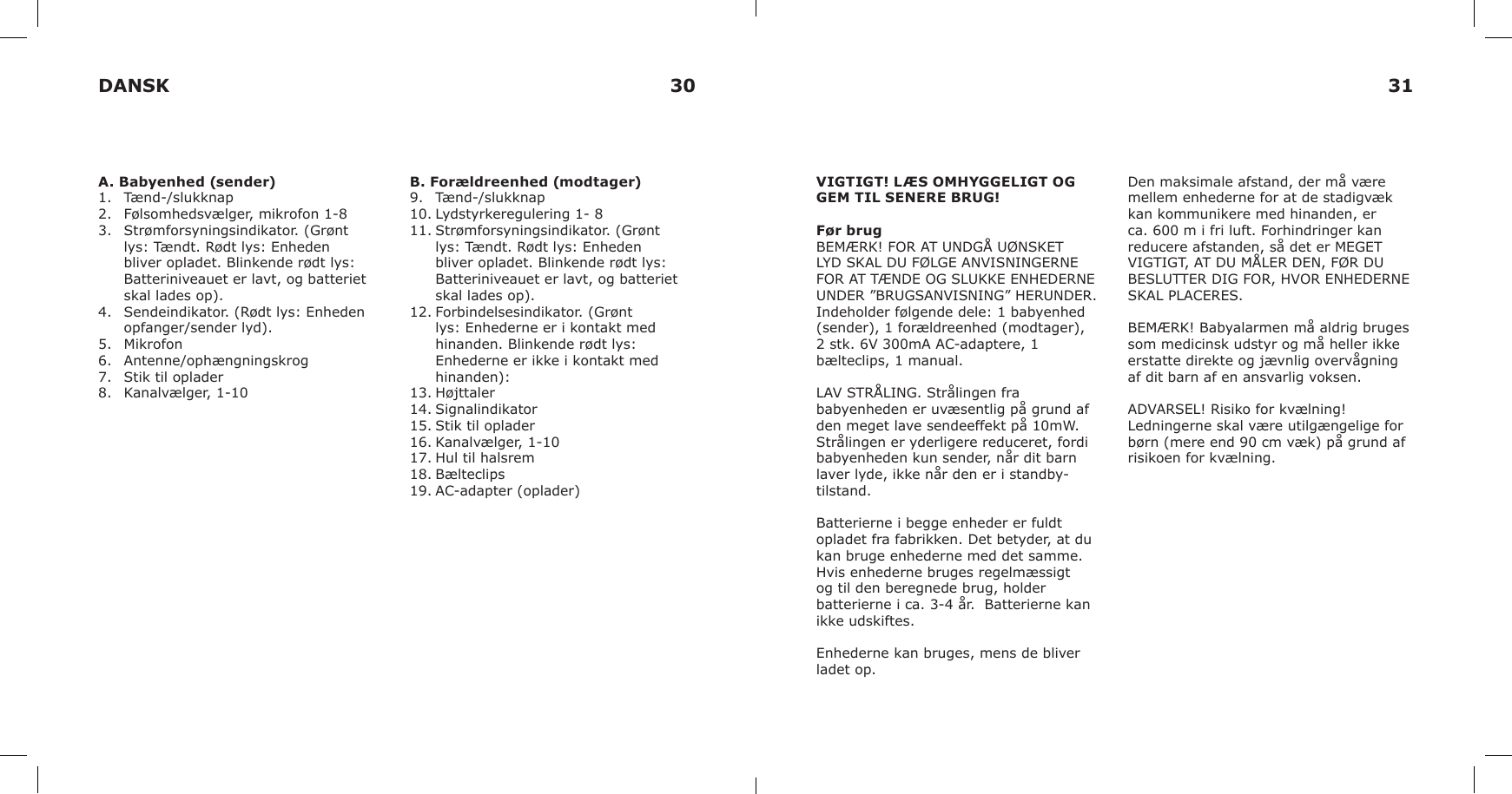 A. Babyenhed (sender)1.  Tænd-/slukknap2.  Følsomhedsvælger, mikrofon 1-83.  Strømforsyningsindikator. (Grønt lys: Tændt. Rødt lys: Enheden bliver opladet. Blinkende rødt lys: Batteriniveauet er lavt, og batteriet skal lades op).4.  Sendeindikator. (Rødt lys: Enheden opfanger/sender lyd). 5.  Mikrofon6.  Antenne/ophængningskrog7.  Stik til oplader8.  Kanalvælger, 1-10B. Forældreenhed (modtager)9.  Tænd-/slukknap10. Lydstyrkeregulering 1- 811. Strømforsyningsindikator. (Grønt lys: Tændt. Rødt lys: Enheden bliver opladet. Blinkende rødt lys: Batteriniveauet er lavt, og batteriet skal lades op).12. Forbindelsesindikator. (Grønt lys: Enhederne er i kontakt med hinanden. Blinkende rødt lys: Enhederne er ikke i kontakt med hinanden):13. Højttaler14. Signalindikator15. Stik til oplader16. Kanalvælger, 1-1017. Hul til halsrem18. Bælteclips19. AC-adapter (oplader)VIGTIGT! LÆS OMHYGGELIGT OG GEM TIL SENERE BRUG!Før brugBEMÆRK! FOR AT UNDGÅ UØNSKET LYD SKAL DU FØLGE ANVISNINGERNE FOR AT TÆNDE OG SLUKKE ENHEDERNE UNDER ”BRUGSANVISNING” HERUNDER.Indeholder følgende dele: 1 babyenhed (sender), 1 forældreenhed (modtager), 2 stk. 6V 300mA AC-adaptere, 1 bælteclips, 1 manual.LAV STRÅLING. Strålingen fra babyenheden er uvæsentlig på grund af den meget lave sendeeffekt på 10mW. Strålingen er yderligere reduceret, fordi babyenheden kun sender, når dit barn laver lyde, ikke når den er i standby-tilstand.Batterierne i begge enheder er fuldt opladet fra fabrikken. Det betyder, at du kan bruge enhederne med det samme.Hvis enhederne bruges regelmæssigt og til den beregnede brug, holder batterierne i ca. 3-4 år.  Batterierne kan ikke udskiftes.Enhederne kan bruges, mens de bliver ladet op.Den maksimale afstand, der må være mellem enhederne for at de stadigvæk kan kommunikere med hinanden, er ca. 600 m i fri luft. Forhindringer kan reducere afstanden, så det er MEGET VIGTIGT, AT DU MÅLER DEN, FØR DU BESLUTTER DIG FOR, HVOR ENHEDERNE SKAL PLACERES.BEMÆRK! Babyalarmen må aldrig bruges som medicinsk udstyr og må heller ikke erstatte direkte og jævnlig overvågning af dit barn af en ansvarlig voksen.ADVARSEL! Risiko for kvælning! Ledningerne skal være utilgængelige for børn (mere end 90 cm væk) på grund af risikoen for kvælning.DANSK 30 31