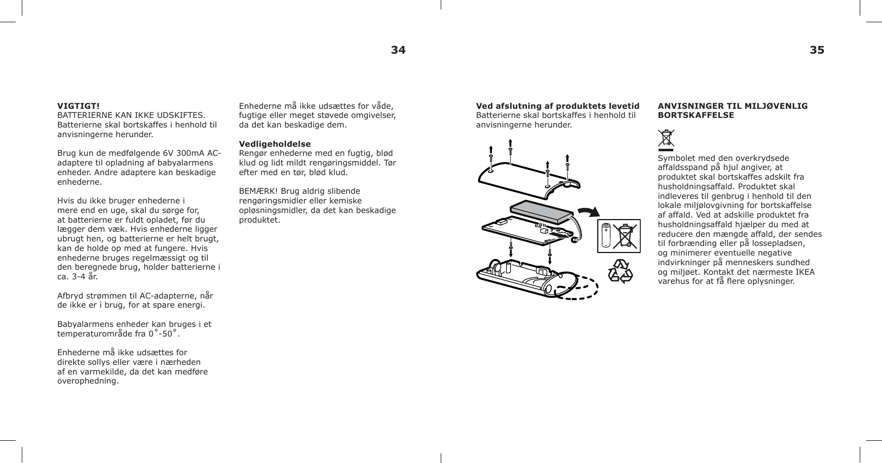 VIGTIGT!BATTERIERNE KAN IKKE UDSKIFTES. Batterierne skal bortskaffes i henhold til anvisningerne herunder.Brug kun de medfølgende 6V 300mA AC-adaptere til opladning af babyalarmens enheder. Andre adaptere kan beskadige enhederne.Hvis du ikke bruger enhederne i mere end en uge, skal du sørge for, at batterierne er fuldt opladet, før du lægger dem væk. Hvis enhederne ligger ubrugt hen, og batterierne er helt brugt, kan de holde op med at fungere. Hvis enhederne bruges regelmæssigt og til den beregnede brug, holder batterierne i ca. 3-4 år. Afbryd strømmen til AC-adapterne, når de ikke er i brug, for at spare energi.Babyalarmens enheder kan bruges i et temperaturområde fra 0˚-50˚.Enhederne må ikke udsættes for direkte sollys eller være i nærheden af en varmekilde, da det kan medføre overophedning.Enhederne må ikke udsættes for våde, fugtige eller meget støvede omgivelser, da det kan beskadige dem.VedligeholdelseRengør enhederne med en fugtig, blød klud og lidt mildt rengøringsmiddel. Tør efter med en tør, blød klud.BEMÆRK! Brug aldrig slibende rengøringsmidler eller kemiske opløsningsmidler, da det kan beskadige produktet.Ved afslutning af produktets levetidBatterierne skal bortskaffes i henhold til anvisningerne herunder.ANVISNINGER TIL MILJØVENLIG BORTSKAFFELSESymbolet med den overkrydsede affaldsspand på hjul angiver, at produktet skal bortskaffes adskilt fra husholdningsaffald. Produktet skal indleveres til genbrug i henhold til den lokale miljølovgivning for bortskaffelse af affald. Ved at adskille produktet fra husholdningsaffald hjælper du med at reducere den mængde affald, der sendes til forbrænding eller på lossepladsen, og minimerer eventuelle negative indvirkninger på menneskers sundhed og miljøet. Kontakt det nærmeste IKEA varehus for at få ere oplysninger.34 35