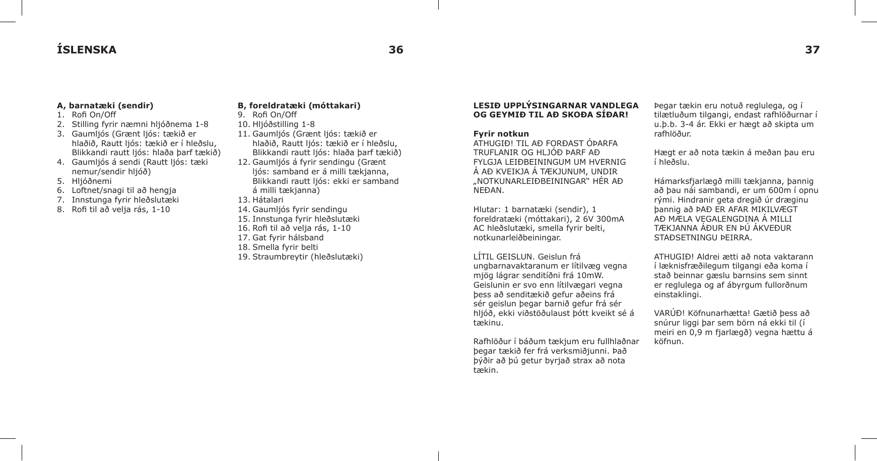 A, barnatæki (sendir)1.  Ro On/Off2.  Stilling fyrir næmni hljóðnema 1-83.  Gaumljós (Grænt ljós: tækið er hlaðið, Rautt ljós: tækið er í hleðslu, Blikkandi rautt ljós: hlaða þarf tækið)4.  Gaumljós á sendi (Rautt ljós: tæki nemur/sendir hljóð)5.  Hljóðnemi6.  Loftnet/snagi til að hengja7.  Innstunga fyrir hleðslutæki8.  Ro til að velja rás, 1-10B, foreldratæki (móttakari)9.  Ro On/Off10. Hljóðstilling 1-811. Gaumljós (Grænt ljós: tækið er hlaðið, Rautt ljós: tækið er í hleðslu, Blikkandi rautt ljós: hlaða þarf tækið)12. Gaumljós á fyrir sendingu (Grænt ljós: samband er á milli tækjanna, Blikkandi rautt ljós: ekki er samband á milli tækjanna)13. Hátalari14. Gaumljós fyrir sendingu15. Innstunga fyrir hleðslutæki16. Ro til að velja rás, 1-1017. Gat fyrir hálsband18. Smella fyrir belti19. Straumbreytir (hleðslutæki)LESIÐ UPPLÝSINGARNAR VANDLEGA OG GEYMIÐ TIL AÐ SKOÐA SÍÐAR!Fyrir notkunATHUGIÐ! TIL AÐ FORÐAST ÓÞARFA TRUFLANIR OG HLJÓÐ ÞARF AÐ FYLGJA LEIÐBEININGUM UM HVERNIG Á AÐ KVEIKJA Á TÆKJUNUM, UNDIR „NOTKUNARLEIÐBEININGAR“ HÉR AÐ NEÐAN.Hlutar: 1 barnatæki (sendir), 1 foreldratæki (móttakari), 2 6V 300mA AC hleðslutæki, smella fyrir belti,  notkunarleiðbeiningar.LÍTIL GEISLUN. Geislun frá ungbarnavaktaranum er lítilvæg vegna mjög lágrar senditíðni frá 10mW. Geislunin er svo enn lítilvægari vegna þess að senditækið gefur aðeins frá sér geislun þegar barnið gefur frá sér hljóð, ekki viðstöðulaust þótt kveikt sé á tækinu.Rafhlöður í báðum tækjum eru fullhlaðnar þegar tækið fer frá verksmiðjunni. Það þýðir að þú getur byrjað strax að nota tækin.Þegar tækin eru notuð reglulega, og í tilætluðum tilgangi, endast rafhlöðurnar í u.þ.b. 3-4 ár. Ekki er hægt að skipta um rafhlöður.Hægt er að nota tækin á meðan þau eru í hleðslu.Hámarksfjarlægð milli tækjanna, þannig að þau nái sambandi, er um 600m í opnu rými. Hindranir geta dregið úr dræginu þannig að ÞAÐ ER AFAR MIKILVÆGT AÐ MÆLA VEGALENGDINA Á MILLI TÆKJANNA ÁÐUR EN ÞÚ ÁKVEÐUR STAÐSETNINGU ÞEIRRA.ATHUGIÐ! Aldrei ætti að nota vaktarann í læknisfræðilegum tilgangi eða koma í stað beinnar gæslu barnsins sem sinnt er reglulega og af ábyrgum fullorðnum einstaklingi.VARÚÐ! Köfnunarhætta! Gætið þess að snúrur liggi þar sem börn ná ekki til (í meiri en 0,9 m fjarlægð) vegna hættu á köfnun.ÍSLENSKA 36 37