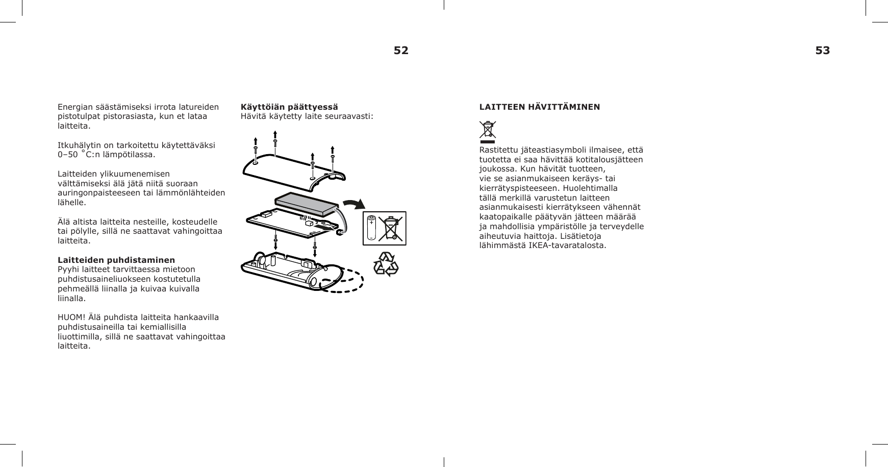 Energian säästämiseksi irrota latureiden pistotulpat pistorasiasta, kun et lataa laitteita. Itkuhälytin on tarkoitettu käytettäväksi 0–50 ˚C:n lämpötilassa.Laitteiden ylikuumenemisen välttämiseksi älä jätä niitä suoraan auringonpaisteeseen tai lämmönlähteiden lähelle.Älä altista laitteita nesteille, kosteudelle tai pölylle, sillä ne saattavat vahingoittaa laitteita.Laitteiden puhdistaminenPyyhi laitteet tarvittaessa mietoon puhdistusaineliuokseen kostutetulla pehmeällä liinalla ja kuivaa kuivalla liinalla.HUOM! Älä puhdista laitteita hankaavilla puhdistusaineilla tai kemiallisilla liuottimilla, sillä ne saattavat vahingoittaa laitteita.Käyttöiän päättyessäHävitä käytetty laite seuraavasti: LAITTEEN HÄVITTÄMINENRastitettu jäteastiasymboli ilmaisee, että tuotetta ei saa hävittää kotitalousjätteen joukossa. Kun hävität tuotteen, vie se asianmukaiseen keräys- tai kierrätyspisteeseen. Huolehtimalla tällä merkillä varustetun laitteen asianmukaisesti kierrätykseen vähennät kaatopaikalle päätyvän jätteen määrää ja mahdollisia ympäristölle ja terveydelle aiheutuvia haittoja. Lisätietoja lähimmästä IKEA-tavaratalosta.52 53