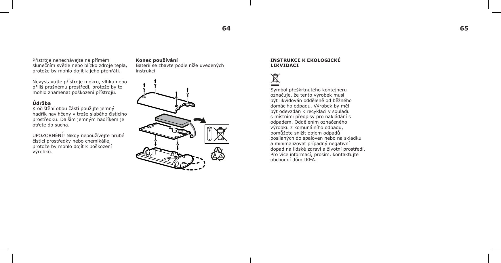 Přístroje nenechávejte na přímém slunečním světle nebo blízko zdroje tepla, protože by mohlo dojít k jeho přehřátí.Nevystavujte přístroje mokru, vlhku nebo příliš prašnému prostředí, protože by to mohlo znamenat poškození přístrojů.ÚdržbaK očištění obou částí použijte jemný hadřík navlhčený v troše slabého čisticího prostředku. Dalším jemným hadříkem je otřete do sucha.UPOZORNĚNÍ! Nikdy nepoužívejte hrubé čisticí prostředky nebo chemikálie, protože by mohlo dojít k poškození výrobků.Konec používáníBaterií se zbavte podle níže uvedených instrukcí:INSTRUKCE K EKOLOGICKÉ LIKVIDACISymbol přeškrtnutého kontejneru označuje, že tento výrobek musí být likvidován odděleně od běžného domácího odpadu. Výrobek by měl být odevzdán k recyklaci v souladu s místními předpisy pro nakládání s odpadem. Oddělením označeného výrobku z komunálního odpadu, pomůžete snížit objem odpadů posílaných do spaloven nebo na skládku a minimalizovat případný negativní dopad na lidské zdraví a životní prostředí. Pro více informací, prosím, kontaktujte obchodní dům IKEA.64 65