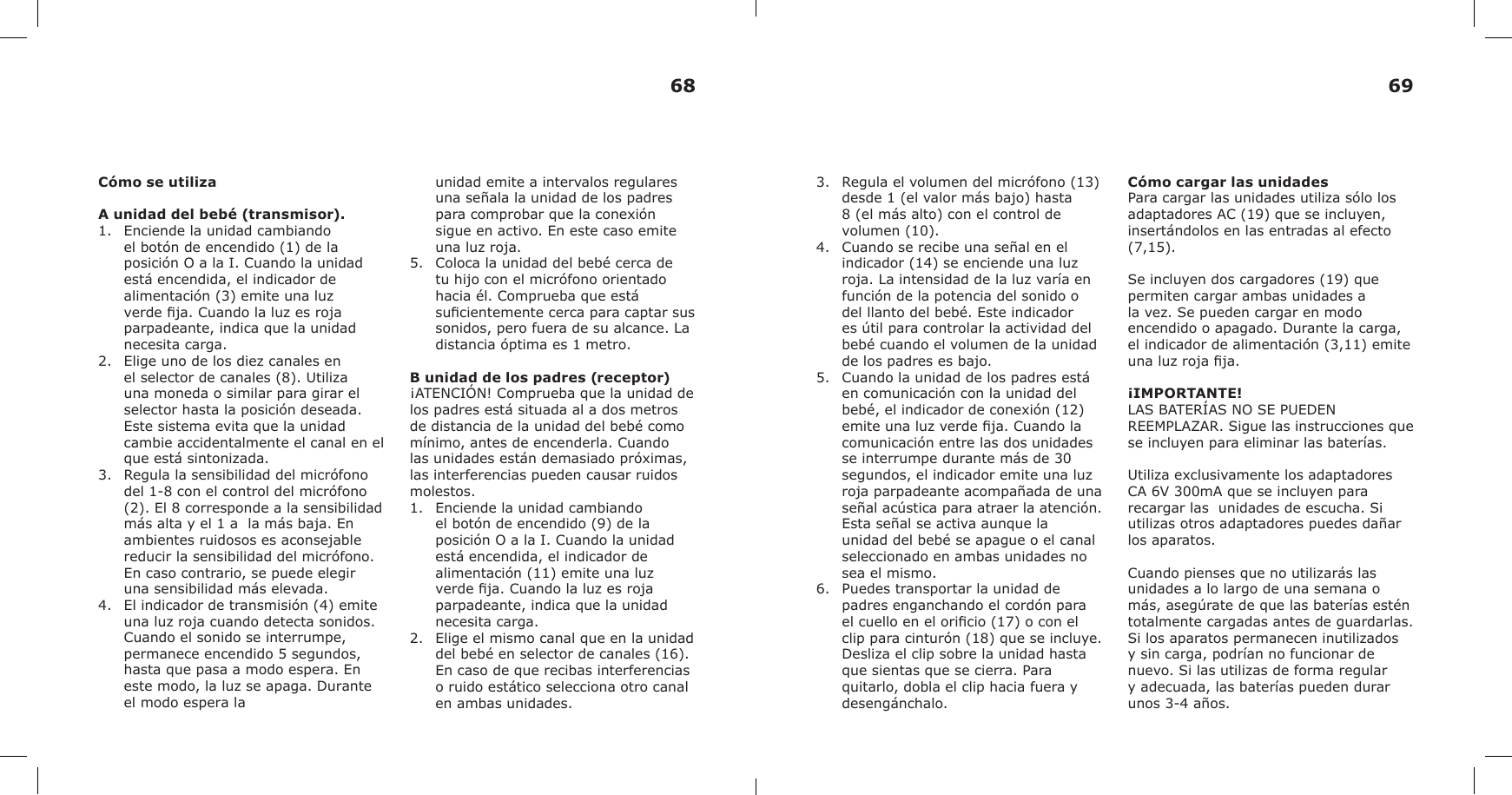 Cómo se utilizaA unidad del bebé (transmisor).1. Enciende la unidad cambiandoel botón de encendido (1) de laposición O a la I. Cuando la unidadestá encendida, el indicador dealimentación (3) emite una luzverde ja. Cuando la luz es rojaparpadeante, indica que la unidadnecesita carga.2. Elige uno de los diez canales enel selector de canales (8). Utilizauna moneda o similar para girar elselector hasta la posición deseada.Este sistema evita que la unidadcambie accidentalmente el canal en elque está sintonizada.3. Regula la sensibilidad del micrófonodel 1-8 con el control del micrófono(2). El 8 corresponde a la sensibilidadmás alta y el 1 a  la más baja. Enambientes ruidosos es aconsejablereducir la sensibilidad del micrófono.En caso contrario, se puede elegiruna sensibilidad más elevada.4. El indicador de transmisión (4) emite una luz roja cuando detecta sonidos. Cuando el sonido se interrumpe, permanece encendido 5 segundos, hasta que pasa a modo espera. En este modo, la luz se apaga. Durante el modo espera launidad emite a intervalos regulares una señala la unidad de los padres para comprobar que la conexión  sigue en activo. En este caso emite una luz roja.5. Coloca la unidad del bebé cerca detu hijo con el micrófono orientadohacia él. Comprueba que estásucientemente cerca para captar sussonidos, pero fuera de su alcance. Ladistancia óptima es 1 metro.B unidad de los padres (receptor)¡ATENCIÓN! Comprueba que la unidad de los padres está situada al a dos metros de distancia de la unidad del bebé como mínimo, antes de encenderla. Cuando las unidades están demasiado próximas, las interferencias pueden causar ruidos molestos.1. Enciende la unidad cambiandoel botón de encendido (9) de laposición O a la I. Cuando la unidadestá encendida, el indicador dealimentación (11) emite una luzverde ja. Cuando la luz es rojaparpadeante, indica que la unidadnecesita carga.2. Elige el mismo canal que en la unidaddel bebé en selector de canales (16).En caso de que recibas interferenciaso ruido estático selecciona otro canalen ambas unidades.3. Regula el volumen del micrófono (13)desde 1 (el valor más bajo) hasta8 (el más alto) con el control devolumen (10).4. Cuando se recibe una señal en elindicador (14) se enciende una luzroja. La intensidad de la luz varía enfunción de la potencia del sonido odel llanto del bebé. Este indicadores útil para controlar la actividad delbebé cuando el volumen de la unidadde los padres es bajo.5. Cuando la unidad de los padres estáen comunicación con la unidad delbebé, el indicador de conexión (12)emite una luz verde ja. Cuando lacomunicación entre las dos unidadesse interrumpe durante más de 30segundos, el indicador emite una luzroja parpadeante acompañada de unaseñal acústica para atraer la atención.Esta señal se activa aunque launidad del bebé se apague o el canalseleccionado en ambas unidades nosea el mismo.6. Puedes transportar la unidad depadres enganchando el cordón parael cuello en el oricio (17) o con elclip para cinturón (18) que se incluye.Desliza el clip sobre la unidad hastaque sientas que se cierra. Paraquitarlo, dobla el clip hacia fuera ydesengánchalo.Cómo cargar las unidadesPara cargar las unidades utiliza sólo los adaptadores AC (19) que se incluyen, insertándolos en las entradas al efecto (7,15).Se incluyen dos cargadores (19) que permiten cargar ambas unidades a la vez. Se pueden cargar en modo encendido o apagado. Durante la carga, el indicador de alimentación (3,11) emite una luz roja ja.¡IMPORTANTE!LAS BATERÍAS NO SE PUEDEN REEMPLAZAR. Sigue las instrucciones que se incluyen para eliminar las baterías.Utiliza exclusivamente los adaptadores CA 6V 300mA que se incluyen para recargar las  unidades de escucha. Si utilizas otros adaptadores puedes dañar los aparatos.Cuando pienses que no utilizarás las unidades a lo largo de una semana o más, asegúrate de que las baterías estén totalmente cargadas antes de guardarlas. Si los aparatos permanecen inutilizados y sin carga, podrían no funcionar de nuevo. Si las utilizas de forma regular y adecuada, las baterías pueden durar unos 3-4 años.68 69