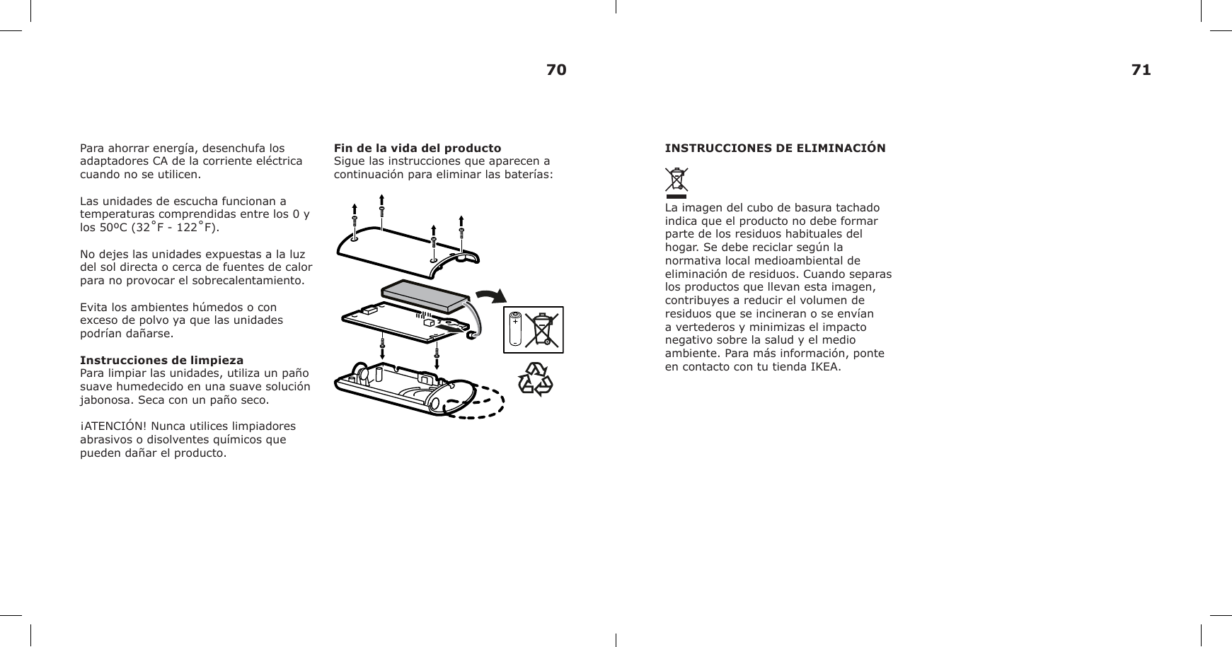 Para ahorrar energía, desenchufa los adaptadores CA de la corriente eléctrica cuando no se utilicen.Las unidades de escucha funcionan a temperaturas comprendidas entre los 0 y los 50ºC (32˚F - 122˚F).No dejes las unidades expuestas a la luz del sol directa o cerca de fuentes de calor para no provocar el sobrecalentamiento. Evita los ambientes húmedos o con exceso de polvo ya que las unidades podrían dañarse.Instrucciones de limpiezaPara limpiar las unidades, utiliza un paño suave humedecido en una suave solución jabonosa. Seca con un paño seco.¡ATENCIÓN! Nunca utilices limpiadores abrasivos o disolventes químicos que pueden dañar el producto.Fin de la vida del productoSigue las instrucciones que aparecen a continuación para eliminar las baterías:INSTRUCCIONES DE ELIMINACIÓNLa imagen del cubo de basura tachado indica que el producto no debe formar parte de los residuos habituales del hogar. Se debe reciclar según la normativa local medioambiental de eliminación de residuos. Cuando separas los productos que llevan esta imagen, contribuyes a reducir el volumen de residuos que se incineran o se envían a vertederos y minimizas el impacto negativo sobre la salud y el medio ambiente. Para más información, ponte en contacto con tu tienda IKEA.70 71