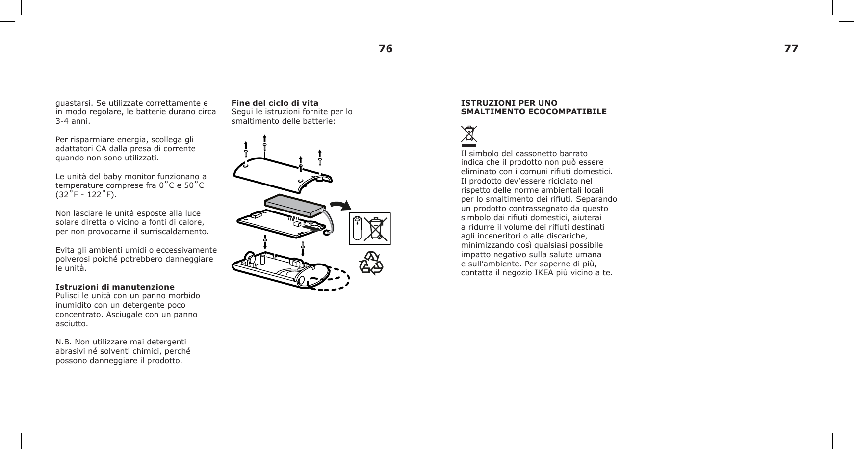guastarsi. Se utilizzate correttamente e in modo regolare, le batterie durano circa 3-4 anni.Per risparmiare energia, scollega gli adattatori CA dalla presa di corrente quando non sono utilizzati.Le unità del baby monitor funzionano a temperature comprese fra 0˚C e 50˚C (32˚F - 122˚F).Non lasciare le unità esposte alla luce solare diretta o vicino a fonti di calore, per non provocarne il surriscaldamento.Evita gli ambienti umidi o eccessivamente polverosi poiché potrebbero danneggiare le unità.Istruzioni di manutenzionePulisci le unità con un panno morbido inumidito con un detergente poco concentrato. Asciugale con un panno asciutto.N.B. Non utilizzare mai detergenti abrasivi né solventi chimici, perché possono danneggiare il prodotto.Fine del ciclo di vitaSegui le istruzioni fornite per lo smaltimento delle batterie:ISTRUZIONI PER UNO SMALTIMENTO ECOCOMPATIBILEIl simbolo del cassonetto barrato indica che il prodotto non può essere eliminato con i comuni riuti domestici. Il prodotto dev’essere riciclato nel rispetto delle norme ambientali locali per lo smaltimento dei riuti. Separando un prodotto contrassegnato da questo simbolo dai riuti domestici, aiuterai a ridurre il volume dei riuti destinati agli inceneritori o alle discariche, minimizzando così qualsiasi possibile impatto negativo sulla salute umana e sull’ambiente. Per saperne di più, contatta il negozio IKEA più vicino a te.76 77