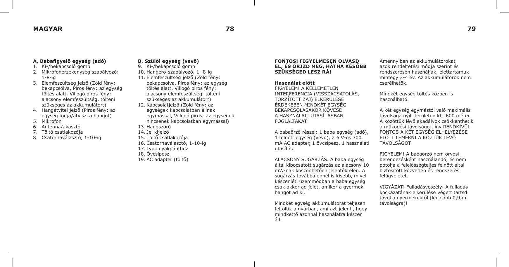 A, Babagyelő egység (adó)1.  Ki-/bekapcsoló gomb2.  Mikrofonérzékenység szabályozó: 1-8-ig3.  Elemfeszültség jelző (Zöld fény: bekapcsolva, Piros fény: az egység töltés alatt, Villogó piros fény: alacsony elemfeszültség, tölteni szükséges az akkumulátort)4.  Hangátvitel jelző (Piros fény: az egység fogja/átviszi a hangot) 5.  Mikrofon6.  Antenna/akasztó7.  Töltő csatlakozója8.  Csatornaválasztó, 1-10-igB, Szülői egység (vevő)9.  Ki-/bekapcsoló gomb10. Hangerő-szabályozó, 1- 8-ig11. Elemfeszültség jelző (Zöld fény: bekapcsolva, Piros fény: az egység töltés alatt, Villogó piros fény: alacsony elemfeszültség, tölteni szükséges az akkumulátort)12. Kapcsolatjelző (Zöld fény: az egységek kapcsolatban állnak egymással, Villogó piros: az egységek nincsenek kapcsolatban egymással)13. Hangszóró14. Jel kijelző15. Töltő csatlakozója16. Csatornaválasztó, 1-10-ig17. Lyuk nyakpánthoz18. Övcsipesz19. AC adapter (töltő)FONTOS! FIGYELMESEN OLVASD EL, ÉS ŐRIZD MEG, HÁTHA KÉSŐBB SZÜKSÉGED LESZ RÁ!Használat előttFIGYELEM! A KELLEMETLEN INTERFERENCIA (VISSZACSATOLÁS, TORZÍTOTT ZAJ) ELKERÜLÉSE ÉRDEKÉBEN MINDKÉT EGYSÉG BEKAPCSOLÁSAKOR KÖVESD A HASZNÁLATI UTASÍTÁSBAN FOGLALTAKAT.A babaőrző részei: 1 baba egység (adó), 1 felnőtt egység (vevő), 2 6 V-os 300 mA AC adapter, 1 övcsipesz, 1 használati utasítás.ALACSONY SUGÁRZÁS. A baba egység által kibocsátott sugárzás az alacsony 10 mW-nak köszönhetően jelentéktelen. A sugárzás továbbá ennél is kisebb, mivel készenléti üzemmódban a baba egység csak akkor ad jelet, amikor a gyermek hangot ad ki.Mindkét egység akkumulátorát teljesen feltöltik a gyárban, ami azt jelenti, hogy mindkettő azonnal használatra készen áll.Amennyiben az akkumulátorokat azok rendeltetési módja szerint és rendszeresen használják, élettartamuk mintegy 3-4 év. Az akkumulátorok nem cserélhetők.Mindkét egység töltés közben is használható.A két egység egymástól való maximális távolsága nyílt területen kb. 600 méter. A közöttük lévő akadályok csökkenthetik a működési távolságot, így RENDKÍVÜL FONTOS A KÉT EGYSÉG ELHELYEZÉSE ELŐTT LEMÉRNI A KÖZTÜK LÉVŐ TÁVOLSÁGOT.FIGYELEM! A babaőrző nem orvosi berendezésként használandó, és nem pótolja a felelősségteljes felnőtt által biztosított közvetlen és rendszeres felügyeletet.VIGYÁZAT! Fulladásveszély! A fulladás kockázatának elkerülése végett tartsd távol a gyermekektől (legalább 0,9 m távolságra)!MAGYAR 78 79