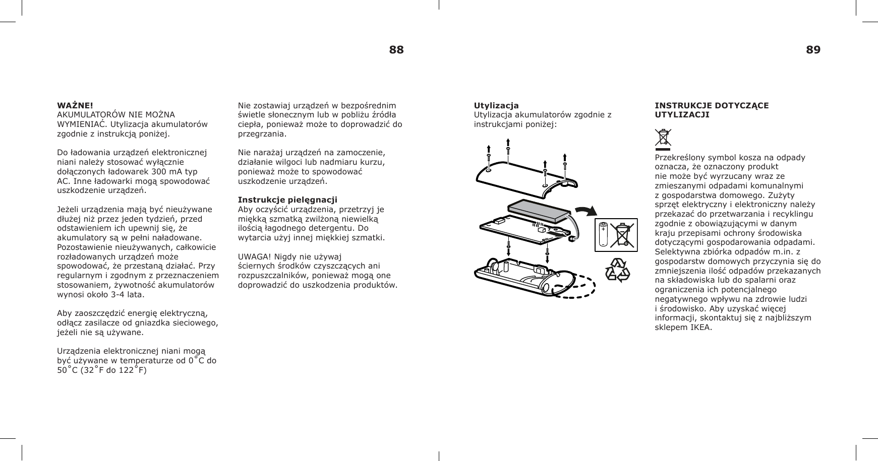 WAŻNE!AKUMULATORÓW NIE MOŻNA WYMIENIAĆ. Utylizacja akumulatorów zgodnie z instrukcją poniżej.Do ładowania urządzeń elektronicznej niani należy stosować wyłącznie dołączonych ładowarek 300 mA typ AC. Inne ładowarki mogą spowodować uszkodzenie urządzeń.Jeżeli urządzenia mają być nieużywane dłużej niż przez jeden tydzień, przed odstawieniem ich upewnij się, że akumulatory są w pełni naładowane. Pozostawienie nieużywanych, całkowicie rozładowanych urządzeń może spowodować, że przestaną działać. Przy regularnym i zgodnym z przeznaczeniem stosowaniem, żywotność akumulatorów wynosi około 3-4 lata.Aby zaoszczędzić energię elektryczną, odłącz zasilacze od gniazdka sieciowego, jeżeli nie są używane.Urządzenia elektronicznej niani mogą być używane w temperaturze od 0˚C do 50˚C (32˚F do 122˚F)Nie zostawiaj urządzeń w bezpośrednim świetle słonecznym lub w pobliżu źródła ciepła, ponieważ może to doprowadzić do przegrzania.Nie narażaj urządzeń na zamoczenie, działanie wilgoci lub nadmiaru kurzu, ponieważ może to spowodować uszkodzenie urządzeń.Instrukcje pielęgnacjiAby oczyścić urządzenia, przetrzyj je miękką szmatką zwilżoną niewielką ilością łagodnego detergentu. Do wytarcia użyj innej miękkiej szmatki.UWAGA! Nigdy nie używaj ściernych środków czyszczących ani rozpuszczalników, ponieważ mogą one doprowadzić do uszkodzenia produktów.UtylizacjaUtylizacja akumulatorów zgodnie z instrukcjami poniżej:INSTRUKCJE DOTYCZĄCE UTYLIZACJIPrzekreślony symbol kosza na odpady oznacza, że oznaczony produkt nie może być wyrzucany wraz ze zmieszanymi odpadami komunalnymi z gospodarstwa domowego. Zużyty sprzęt elektryczny i elektroniczny należy przekazać do przetwarzania i recyklingu zgodnie z obowiązującymi w danym kraju przepisami ochrony środowiska dotyczącymi gospodarowania odpadami. Selektywna zbiórka odpadów m.in. z gospodarstw domowych przyczynia się do zmniejszenia ilość odpadów przekazanych na składowiska lub do spalarni oraz ograniczenia ich potencjalnego negatywnego wpływu na zdrowie ludzi i środowisko. Aby uzyskać więcej informacji, skontaktuj się z najbliższym sklepem IKEA.88 89