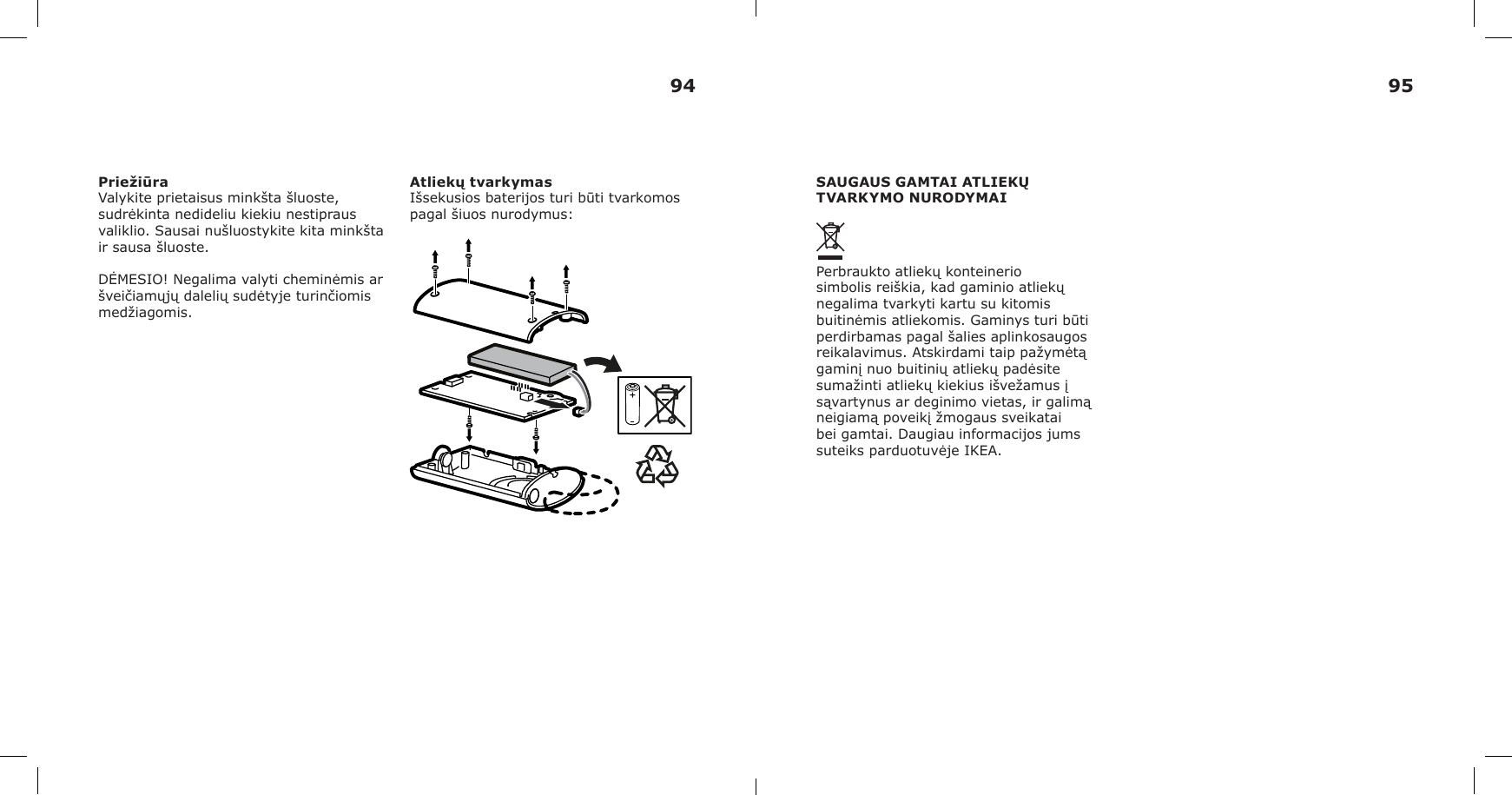 PriežiūraValykite prietaisus minkšta šluoste, sudrėkinta nedideliu kiekiu nestipraus valiklio. Sausai nušluostykite kita minkšta ir sausa šluoste.DĖMESIO! Negalima valyti cheminėmis ar šveičiamųjų dalelių sudėtyje turinčiomis medžiagomis.Atliekų tvarkymasIšsekusios baterijos turi būti tvarkomos pagal šiuos nurodymus:SAUGAUS GAMTAI ATLIEKŲ TVARKYMO NURODYMAIPerbraukto atliekų konteinerio simbolis reiškia, kad gaminio atliekų negalima tvarkyti kartu su kitomis buitinėmis atliekomis. Gaminys turi būti perdirbamas pagal šalies aplinkosaugos reikalavimus. Atskirdami taip pažymėtą gaminį nuo buitinių atliekų padėsite sumažinti atliekų kiekius išvežamus į sąvartynus ar deginimo vietas, ir galimą neigiamą poveikį žmogaus sveikatai bei gamtai. Daugiau informacijos jums suteiks parduotuvėje IKEA.94 95