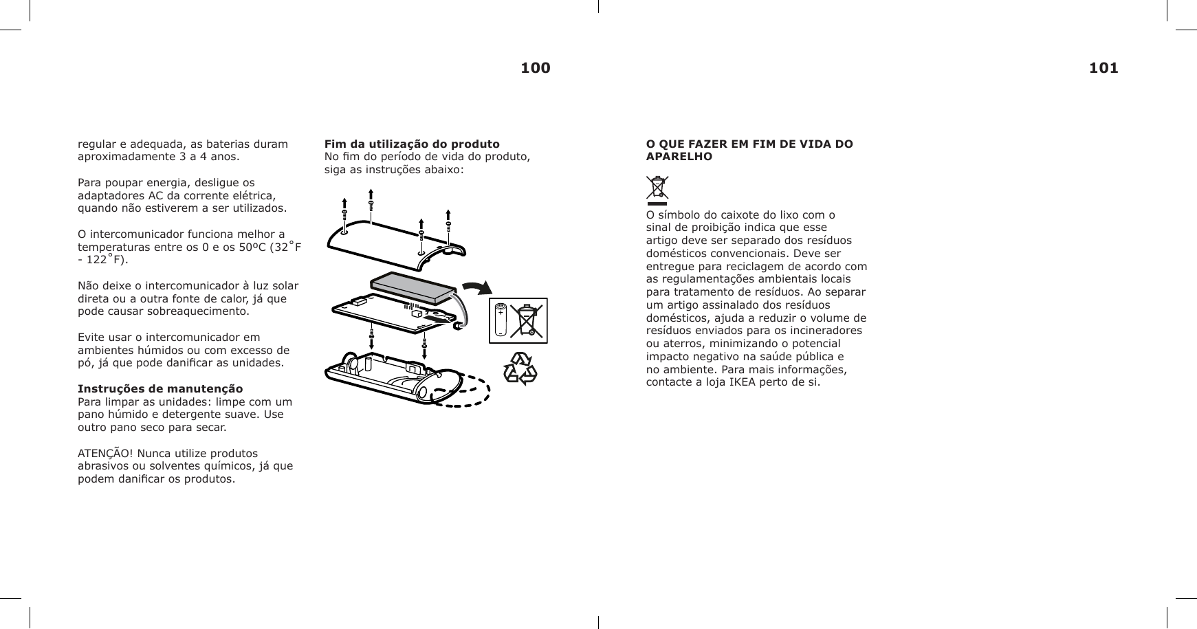 regular e adequada, as baterias duram aproximadamente 3 a 4 anos.Para poupar energia, desligue os adaptadores AC da corrente elétrica, quando não estiverem a ser utilizados.O intercomunicador funciona melhor a temperaturas entre os 0 e os 50ºC (32˚F - 122˚F).Não deixe o intercomunicador à luz solar direta ou a outra fonte de calor, já que pode causar sobreaquecimento.Evite usar o intercomunicador em ambientes húmidos ou com excesso de pó, já que pode danicar as unidades.Instruções de manutençãoPara limpar as unidades: limpe com um pano húmido e detergente suave. Use outro pano seco para secar.ATENÇÃO! Nunca utilize produtos abrasivos ou solventes químicos, já que podem danicar os produtos.Fim da utilização do produtoNo m do período de vida do produto, siga as instruções abaixo:O QUE FAZER EM FIM DE VIDA DO APARELHOO símbolo do caixote do lixo com o sinal de proibição indica que esse artigo deve ser separado dos resíduos domésticos convencionais. Deve ser entregue para reciclagem de acordo com as regulamentações ambientais locais para tratamento de resíduos. Ao separar um artigo assinalado dos resíduos domésticos, ajuda a reduzir o volume de resíduos enviados para os incineradores ou aterros, minimizando o potencial impacto negativo na saúde pública e no ambiente. Para mais informações, contacte a loja IKEA perto de si.100 101
