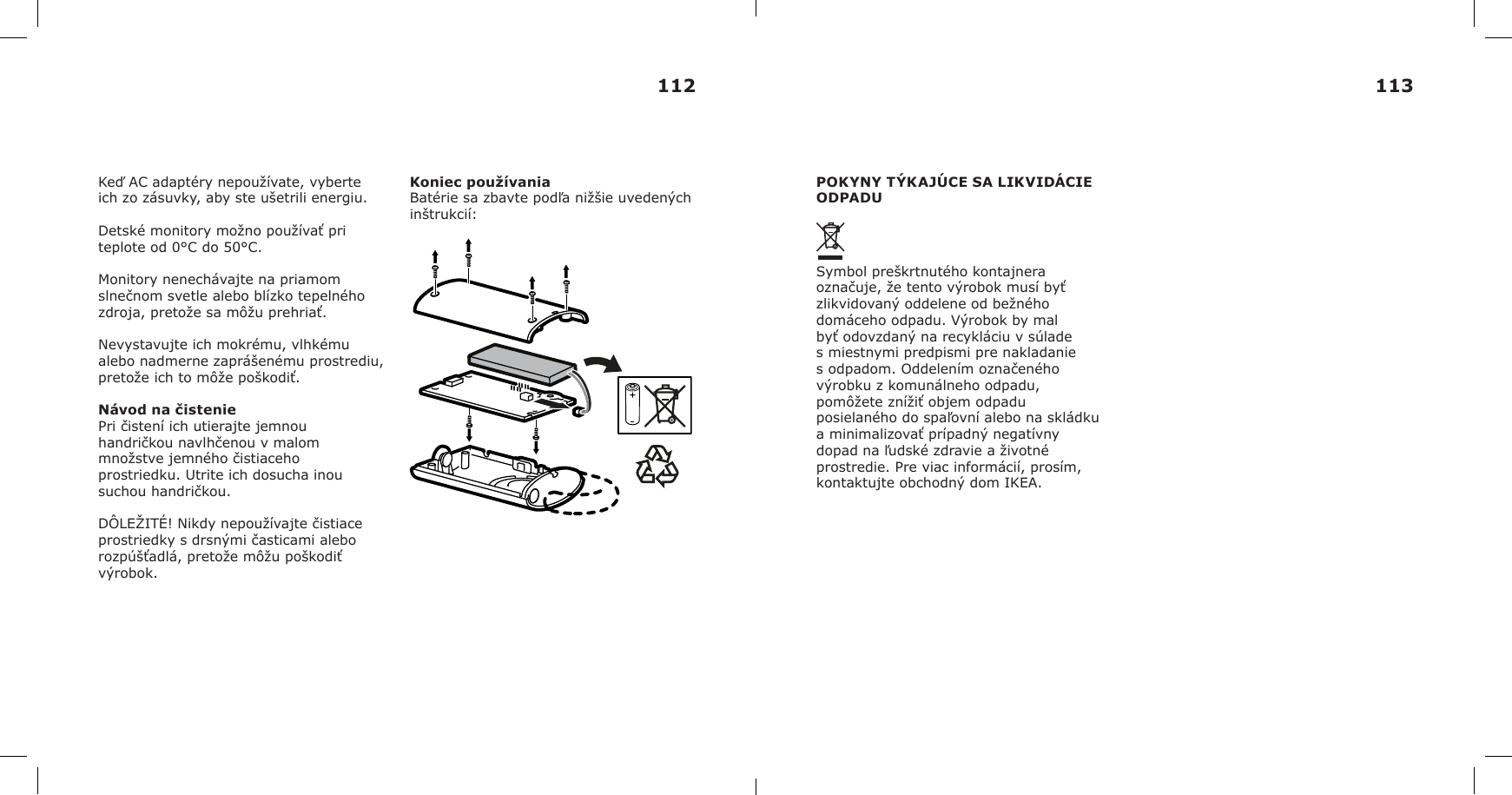 Keď AC adaptéry nepoužívate, vyberte ich zo zásuvky, aby ste ušetrili energiu.Detské monitory možno používať pri teplote od 0°C do 50°C.Monitory nenechávajte na priamom slnečnom svetle alebo blízko tepelného zdroja, pretože sa môžu prehriať.Nevystavujte ich mokrému, vlhkému alebo nadmerne zaprášenému prostrediu, pretože ich to môže poškodiť.Návod na čisteniePri čistení ich utierajte jemnou handričkou navlhčenou v malom množstve jemného čistiaceho prostriedku. Utrite ich dosucha inou suchou handričkou.DÔLEŽITÉ! Nikdy nepoužívajte čistiace prostriedky s drsnými časticami alebo rozpúšťadlá, pretože môžu poškodiť výrobok.Koniec používaniaBatérie sa zbavte podľa nižšie uvedených inštrukcií:POKYNY TÝKAJÚCE SA LIKVIDÁCIE ODPADUSymbol preškrtnutého kontajnera označuje, že tento výrobok musí byť zlikvidovaný oddelene od bežného domáceho odpadu. Výrobok by mal byť odovzdaný na recykláciu v súlade s miestnymi predpismi pre nakladanie s odpadom. Oddelením označeného výrobku z komunálneho odpadu, pomôžete znížiť objem odpadu posielaného do spaľovní alebo na skládku a minimalizovať prípadný negatívny dopad na ľudské zdravie a životné prostredie. Pre viac informácií, prosím, kontaktujte obchodný dom IKEA.112 113