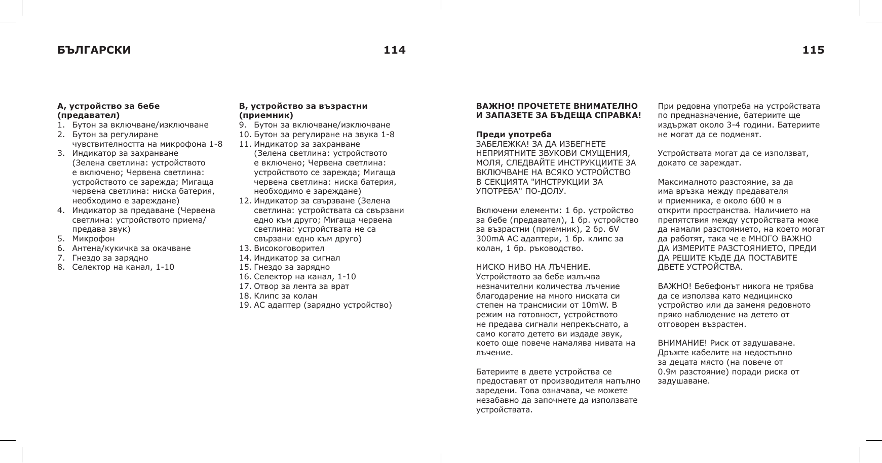 A, устройство за бебе (предавател)1. Бутон за включване/изключване2. Бутон за регулиранечувствителността на микрофона 1-83. Индикатор за захранване(Зелена светлина: устройствотое включено; Червена светлина:устройството се зарежда; Мигащачервена светлина: ниска батерия,необходимо е зареждане)4. Индикатор за предаване (Червенасветлина: устройството приема/предава звук)5. Микрофон6. Антена/кукичка за окачване7. Гнездо за зарядно8. Селектор на канал, 1-10B, устройство за възрастни (приемник)9. Бутон за включване/изключване10. Бутон за регулиране на звука 1-811. Индикатор за захранване(Зелена светлина: устройствотое включено; Червена светлина:устройството се зарежда; Мигащачервена светлина: ниска батерия,необходимо е зареждане)12. Индикатор за свързване (Зеленасветлина: устройствата са свързаниедно към друго; Мигаща червенасветлина: устройствата не сасвързани едно към друго)13. Високоговорител14. Индикатор за сигнал15. Гнездо за зарядно16. Селектор на канал, 1-1017. Отвор за лента за врат18. Клипс за колан19. АС адаптер (зарядно устройство)ВАЖНО! ПРОЧЕТЕТЕ ВНИМАТЕЛНО И ЗАПАЗЕТЕ ЗА БЪДЕЩА СПРАВКА!Преди употребаЗАБЕЛЕЖКА! ЗА ДА ИЗБЕГНЕТЕ НЕПРИЯТНИТЕ ЗВУКОВИ СМУЩЕНИЯ, МОЛЯ, СЛЕДВАЙТЕ ИНСТРУКЦИИТЕ ЗА ВКЛЮЧВАНЕ НА ВСЯКО УСТРОЙСТВО В СЕКЦИЯТА &quot;ИНСТРУКЦИИ ЗА УПОТРЕБА&quot; ПО-ДОЛУ.Включени елементи: 1 бр. устройство за бебе (предавател), 1 бр. устройство за възрастни (приемник), 2 бр. 6V 300mA AC адаптери, 1 бр. клипс за колан, 1 бр. ръководство.НИСКО НИВО НА ЛЪЧЕНИЕ. Устройството за бебе излъчва незначителни количества лъчение благодарение на много ниската си степен на трансмисии от 10mW. В режим на готовност, устройството не предава сигнали непрекъснато, а само когато детето ви издаде звук, което още повече намалява нивата на лъчение.Батериите в двете устройства се предоставят от производителя напълно заредени. Това означава, че можете незабавно да започнете да използвате устройствата.При редовна употреба на устройствата по предназначение, батериите ще издържат около 3-4 години. Батериите не могат да се подменят.Устройствата могат да се използват, докато се зареждат. Максималното разстояние, за да има връзка между предавателя и приемника, е около 600 м в открити пространства. Наличието на препятствия между устройствата може да намали разстоянието, на което могат да работят, така че е МНОГО ВАЖНО ДА ИЗМЕРИТЕ РАЗСТОЯНИЕТО, ПРЕДИ ДА РЕШИТЕ КЪДЕ ДА ПОСТАВИТЕ ДВЕТЕ УСТРОЙСТВА.ВАЖНО! Бебефонът никога не трябва да се използва като медицинско устройство или да заменя редовното пряко наблюдение на детето от отговорен възрастен.ВНИМАНИЕ! Риск от задушаване. Дръжте кабелите на недостъпно за децата място (на повече от 0.9м разстояние) поради риска от задушаване.БЪЛГАРСКИ 114 115