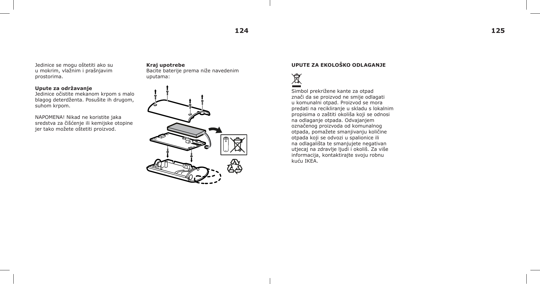 Jedinice se mogu oštetiti ako su u mokrim, vlažnim i prašnjavim prostorima.Upute za održavanjeJedinice očistite mekanom krpom s malo blagog deterdženta. Posušite ih drugom, suhom krpom.NAPOMENA! Nikad ne koristite jaka sredstva za čišćenje ili kemijske otopine jer tako možete oštetiti proizvod.Kraj upotrebeBacite baterije prema niže navedenim uputama:UPUTE ZA EKOLOŠKO ODLAGANJESimbol prekrižene kante za otpad znači da se proizvod ne smije odlagati u komunalni otpad. Proizvod se mora predati na recikliranje u skladu s lokalnim propisima o zaštiti okoliša koji se odnosi na odlaganje otpada. Odvajanjem označenog proizvoda od komunalnog otpada, pomažete smanjivanju količine otpada koji se odvozi u spalionice ili na odlagališta te smanjujete negativan utjecaj na zdravlje ljudi i okoliš. Za više informacija, kontaktirajte svoju robnu kuću IKEA.124 125