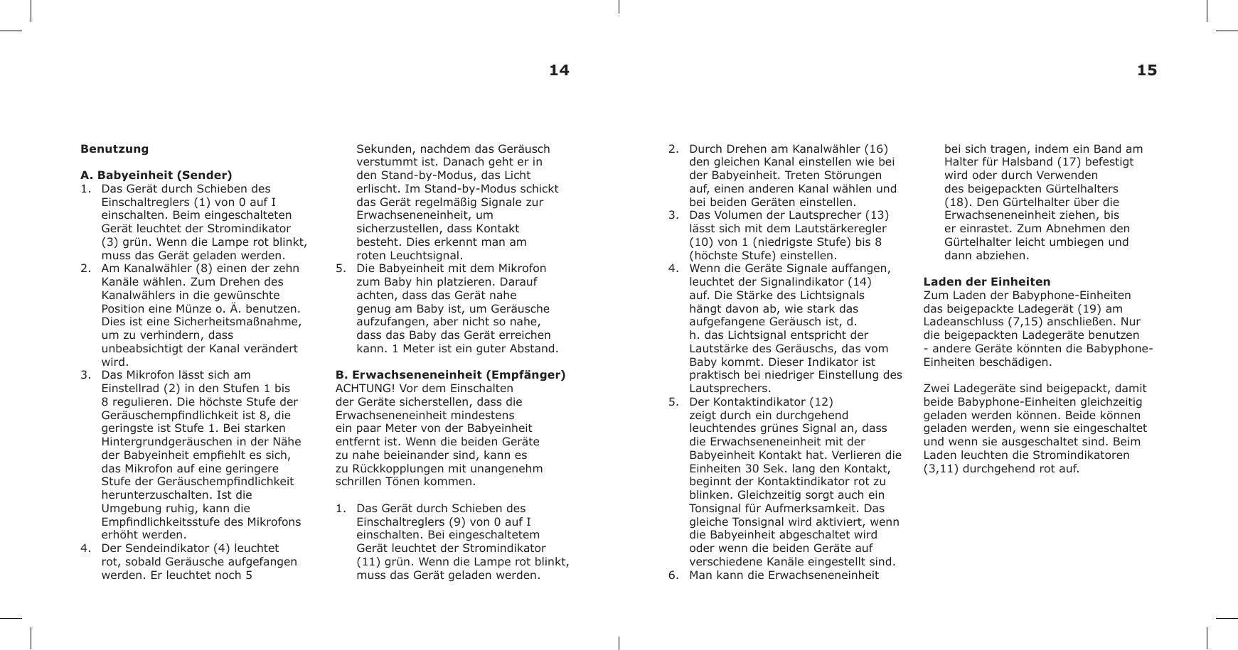 BenutzungA. Babyeinheit (Sender)1. Das Gerät durch Schieben desEinschaltreglers (1) von 0 auf Ieinschalten. Beim eingeschaltetenGerät leuchtet der Stromindikator(3) grün. Wenn die Lampe rot blinkt,muss das Gerät geladen werden.2. Am Kanalwähler (8) einen der zehnKanäle wählen. Zum Drehen desKanalwählers in die gewünschtePosition eine Münze o. Ä. benutzen.Dies ist eine Sicherheitsmaßnahme,um zu verhindern, dassunbeabsichtigt der Kanal verändertwird.3. Das Mikrofon lässt sich amEinstellrad (2) in den Stufen 1 bis8 regulieren. Die höchste Stufe derGeräuschempndlichkeit ist 8, diegeringste ist Stufe 1. Bei starkenHintergrundgeräuschen in der Näheder Babyeinheit empehlt es sich,das Mikrofon auf eine geringereStufe der Geräuschempndlichkeitherunterzuschalten. Ist dieUmgebung ruhig, kann dieEmpndlichkeitsstufe des Mikrofonserhöht werden.4. Der Sendeindikator (4) leuchtetrot, sobald Geräusche aufgefangenwerden. Er leuchtet noch 5Sekunden, nachdem das Geräusch verstummt ist. Danach geht er in den Stand-by-Modus, das Licht erlischt. Im Stand-by-Modus schickt das Gerät regelmäßig Signale zur Erwachseneneinheit, um sicherzustellen, dass Kontakt besteht. Dies erkennt man am roten Leuchtsignal.5. Die Babyeinheit mit dem Mikrofonzum Baby hin platzieren. Daraufachten, dass das Gerät nahegenug am Baby ist, um Geräuscheaufzufangen, aber nicht so nahe,dass das Baby das Gerät erreichenkann. 1 Meter ist ein guter Abstand.B. Erwachseneneinheit (Empfänger)ACHTUNG! Vor dem Einschalten der Geräte sicherstellen, dass die Erwachseneneinheit mindestens ein paar Meter von der Babyeinheit entfernt ist. Wenn die beiden Geräte zu nahe beieinander sind, kann es zu Rückkopplungen mit unangenehm schrillen Tönen kommen.1. Das Gerät durch Schieben desEinschaltreglers (9) von 0 auf Ieinschalten. Bei eingeschaltetemGerät leuchtet der Stromindikator(11) grün. Wenn die Lampe rot blinkt,muss das Gerät geladen werden.2. Durch Drehen am Kanalwähler (16)den gleichen Kanal einstellen wie beider Babyeinheit. Treten Störungenauf, einen anderen Kanal wählen undbei beiden Geräten einstellen.3. Das Volumen der Lautsprecher (13)lässt sich mit dem Lautstärkeregler(10) von 1 (niedrigste Stufe) bis 8(höchste Stufe) einstellen.4. Wenn die Geräte Signale auffangen,leuchtet der Signalindikator (14)auf. Die Stärke des Lichtsignalshängt davon ab, wie stark dasaufgefangene Geräusch ist, d.h. das Lichtsignal entspricht derLautstärke des Geräuschs, das vom Baby kommt. Dieser Indikator ist praktisch bei niedriger Einstellung des Lautsprechers. 5. Der Kontaktindikator (12)zeigt durch ein durchgehendleuchtendes grünes Signal an, dassdie Erwachseneneinheit mit derBabyeinheit Kontakt hat. Verlieren dieEinheiten 30 Sek. lang den Kontakt,beginnt der Kontaktindikator rot zublinken. Gleichzeitig sorgt auch einTonsignal für Aufmerksamkeit. Dasgleiche Tonsignal wird aktiviert, wenndie Babyeinheit abgeschaltet wirdoder wenn die beiden Geräte aufverschiedene Kanäle eingestellt sind.6. Man kann die Erwachseneneinheitbei sich tragen, indem ein Band am Halter für Halsband (17) befestigt wird oder durch Verwenden des beigepackten Gürtelhalters (18). Den Gürtelhalter über die Erwachseneneinheit ziehen, bis er einrastet. Zum Abnehmen den Gürtelhalter leicht umbiegen und dann abziehen.Laden der EinheitenZum Laden der Babyphone-Einheiten das beigepackte Ladegerät (19) am Ladeanschluss (7,15) anschließen. Nur die beigepackten Ladegeräte benutzen - andere Geräte könnten die Babyphone-Einheiten beschädigen.Zwei Ladegeräte sind beigepackt, damit beide Babyphone-Einheiten gleichzeitig geladen werden können. Beide können geladen werden, wenn sie eingeschaltet und wenn sie ausgeschaltet sind. Beim Laden leuchten die Stromindikatoren (3,11) durchgehend rot auf.14 15