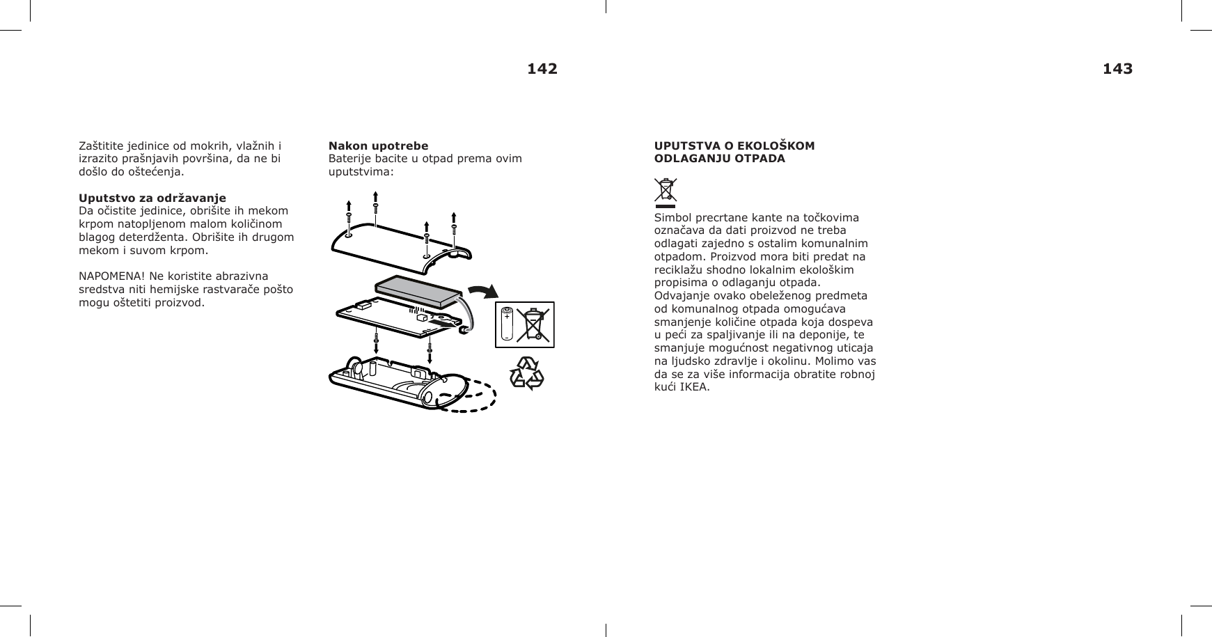 Zaštitite jedinice od mokrih, vlažnih i izrazito prašnjavih površina, da ne bi došlo do oštećenja.Uputstvo za održavanjeDa očistite jedinice, obrišite ih mekom krpom natopljenom malom količinom blagog deterdženta. Obrišite ih drugom mekom i suvom krpom.NAPOMENA! Ne koristite abrazivna sredstva niti hemijske rastvarače pošto mogu oštetiti proizvod.Nakon upotrebeBaterije bacite u otpad prema ovim uputstvima:UPUTSTVA O EKOLOŠKOM ODLAGANJU OTPADASimbol precrtane kante na točkovima označava da dati proizvod ne treba odlagati zajedno s ostalim komunalnim otpadom. Proizvod mora biti predat na reciklažu shodno lokalnim ekološkim propisima o odlaganju otpada. Odvajanje ovako obeleženog predmeta od komunalnog otpada omogućava smanjenje količine otpada koja dospeva u peći za spaljivanje ili na deponije, te smanjuje mogućnost negativnog uticaja na ljudsko zdravlje i okolinu. Molimo vas da se za više informacija obratite robnoj kući IKEA.142 143