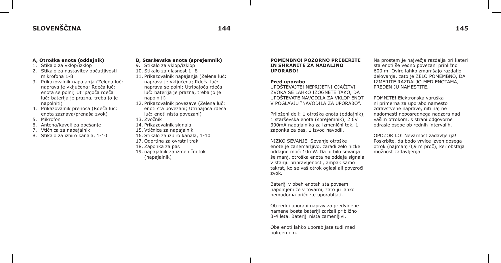 A, Otroška enota (oddajnik)1.  Stikalo za vklop/izklop2.  Stikalo za nastavitev občutljivosti mikrofona 1-83.  Prikazovalnik napajanja (Zelena luč: naprava je vključena; Rdeča luč: enota se polni; Utripajoča rdeča luč: baterija je prazna, treba jo je napolniti)4.  Prikazovalnik prenosa (Rdeča luč: enota zaznava/prenaša zvok)5.  Mikrofon6.  Antena/kavelj za obešanje7.  Vtičnica za napajalnik8.  Stikalo za izbiro kanala, 1-10B, Starševska enota (sprejemnik)9.  Stikalo za vklop/izklop10. Stikalo za glasnost 1- 811. Prikazovalnik napajanja (Zelena luč: naprava je vključena; Rdeča luč: naprava se polni; Utripajoča rdeča luč: baterija je prazna, treba jo je napolniti)12. Prikazovalnik povezave (Zelena luč: enoti sta povezani; Utripajoča rdeča luč: enoti nista povezani)13. Zvočnik14. Prikazovalnik signala15. Vtičnica za napajalnik16. Stikalo za izbiro kanala, 1-1017. Odprtina za ovratni trak18. Zaponka za pas19. napajalnik za izmenični tok (napajalnik)POMEMBNO! POZORNO PREBERITE IN SHRANITE ZA NADALJNO UPORABO!Pred uporaboUPOŠTEVAJTE! NEPRIJETNI OJAČITVI ZVOKA SE LAHKO IZOGNETE TAKO, DA UPOŠTEVATE NAVODILA ZA VKLOP ENOT V POGLAVJU “NAVODILA ZA UPORABO”.Priloženi deli: 1 otroška enota (oddajnik), 1 starševska enota (sprejemnik), 2 6V 300mA napajalnika za izmenični tok, 1 zaponka za pas, 1 izvod navodil.NIZKO SEVANJE. Sevanje otroške enote je zanemarljivo, zaradi zelo nizke oddajne moči 10mW. Da bi bilo sevanja še manj, otroška enota ne oddaja signala v stanju pripravljenosti, ampak samo takrat, ko se vaš otrok oglasi ali povzroči zvok. Bateriji v obeh enotah sta povsem napolnjeni že v tovarni, zato ju lahko nemudoma pričnete uporabljati. Ob redni uporabi naprav za predvidene namene bosta bateriji zdržali približno 3-4 leta. Bateriji nista zamenljivi.Obe enoti lahko uporabljate tudi med polnjenjem.Na prostem je največja razdalja pri kateri sta enoti še vedno povezani približno 600 m. Ovire lahko zmanjšajo razdaljo delovanja, zato je ZELO POMEMBNO, DA IZMERITE RAZDALJO MED ENOTAMA, PREDEN JU NAMESTITE.POMNITE! Elektronska varuška ni primerna za uporabo namesto zdravstvene naprave, niti naj ne nadomesti neposrednega nadzora nad vašim otrokom, s strani odgovorne odrasle osebe ob rednih intervalih.OPOZORILO! Nevarnost zadavljenja! Poskrbite, da bodo vrvice izven dosega otrok (najmanj 0,9 m proč), ker obstaja možnost zadavljenja.SLOVENŠČINA 144 145