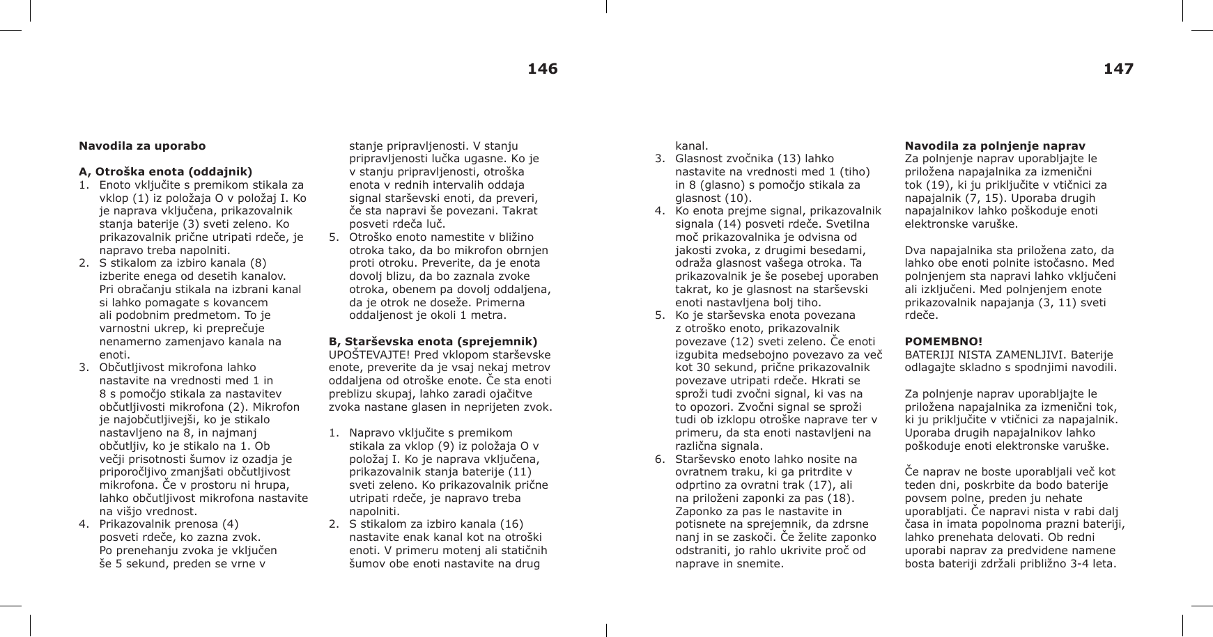 Navodila za uporaboA, Otroška enota (oddajnik)1. Enoto vključite s premikom stikala zavklop (1) iz položaja O v položaj I. Koje naprava vključena, prikazovalnikstanja baterije (3) sveti zeleno. Koprikazovalnik prične utripati rdeče, jenapravo treba napolniti.2. S stikalom za izbiro kanala (8)izberite enega od desetih kanalov.Pri obračanju stikala na izbrani kanalsi lahko pomagate s kovancemali podobnim predmetom. To jevarnostni ukrep, ki preprečujenenamerno zamenjavo kanala naenoti.3. Občutljivost mikrofona lahkonastavite na vrednosti med 1 in8 s pomočjo stikala za nastavitevobčutljivosti mikrofona (2). Mikrofonje najobčutljivejši, ko je stikalonastavljeno na 8, in najmanjobčutljiv, ko je stikalo na 1. Obvečji prisotnosti šumov iz ozadja jepriporočljivo zmanjšati občutljivostmikrofona. Če v prostoru ni hrupa,lahko občutljivost mikrofona nastavitena višjo vrednost.4. Prikazovalnik prenosa (4)posveti rdeče, ko zazna zvok.Po prenehanju zvoka je vključenše 5 sekund, preden se vrne vstanje pripravljenosti. V stanju pripravljenosti lučka ugasne. Ko je v stanju pripravljenosti, otroška enota v rednih intervalih oddaja signal starševski enoti, da preveri, če sta napravi še povezani. Takrat posveti rdeča luč.5. Otroško enoto namestite v bližinootroka tako, da bo mikrofon obrnjenproti otroku. Preverite, da je enotadovolj blizu, da bo zaznala zvokeotroka, obenem pa dovolj oddaljena,da je otrok ne doseže. Primernaoddaljenost je okoli 1 metra.B, Starševska enota (sprejemnik)UPOŠTEVAJTE! Pred vklopom starševske enote, preverite da je vsaj nekaj metrov oddaljena od otroške enote. Če sta enoti preblizu skupaj, lahko zaradi ojačitve zvoka nastane glasen in neprijeten zvok.1. Napravo vključite s premikomstikala za vklop (9) iz položaja O vpoložaj I. Ko je naprava vključena,prikazovalnik stanja baterije (11)sveti zeleno. Ko prikazovalnik pričneutripati rdeče, je napravo trebanapolniti.2. S stikalom za izbiro kanala (16)nastavite enak kanal kot na otroškienoti. V primeru motenj ali statičnihšumov obe enoti nastavite na drugkanal.3. Glasnost zvočnika (13) lahkonastavite na vrednosti med 1 (tiho)in 8 (glasno) s pomočjo stikala zaglasnost (10).4. Ko enota prejme signal, prikazovalniksignala (14) posveti rdeče. Svetilnamoč prikazovalnika je odvisna odjakosti zvoka, z drugimi besedami,odraža glasnost vašega otroka. Taprikazovalnik je še posebej uporabentakrat, ko je glasnost na starševskienoti nastavljena bolj tiho.5. Ko je starševska enota povezanaz otroško enoto, prikazovalnikpovezave (12) sveti zeleno. Če enotiizgubita medsebojno povezavo za večkot 30 sekund, prične prikazovalnikpovezave utripati rdeče. Hkrati sesproži tudi zvočni signal, ki vas nato opozori. Zvočni signal se sprožitudi ob izklopu otroške naprave ter vprimeru, da sta enoti nastavljeni narazlična signala.6. Starševsko enoto lahko nosite naovratnem traku, ki ga pritrdite vodprtino za ovratni trak (17), alina priloženi zaponki za pas (18).Zaponko za pas le nastavite inpotisnete na sprejemnik, da zdrsnenanj in se zaskoči. Če želite zaponkoodstraniti, jo rahlo ukrivite proč odnaprave in snemite.Navodila za polnjenje napravZa polnjenje naprav uporabljajte le priložena napajalnika za izmenični tok (19), ki ju priključite v vtičnici za napajalnik (7, 15). Uporaba drugih napajalnikov lahko poškoduje enoti elektronske varuške.Dva napajalnika sta priložena zato, da lahko obe enoti polnite istočasno. Med polnjenjem sta napravi lahko vključeni ali izključeni. Med polnjenjem enote prikazovalnik napajanja (3, 11) sveti rdeče.POMEMBNO!BATERIJI NISTA ZAMENLJIVI. Baterije odlagajte skladno s spodnjimi navodili.Za polnjenje naprav uporabljajte le priložena napajalnika za izmenični tok, ki ju priključite v vtičnici za napajalnik. Uporaba drugih napajalnikov lahko poškoduje enoti elektronske varuške.Če naprav ne boste uporabljali več kot teden dni, poskrbite da bodo baterije povsem polne, preden ju nehate uporabljati. Če napravi nista v rabi dalj časa in imata popolnoma prazni bateriji, lahko prenehata delovati. Ob redni uporabi naprav za predvidene namene bosta bateriji zdržali približno 3-4 leta.146 147