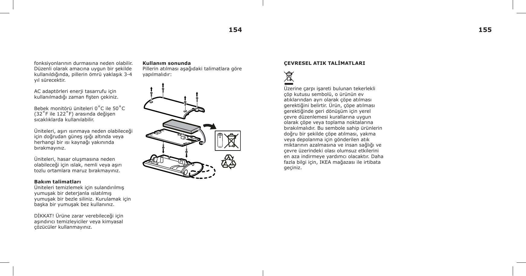 fonksiyonlarının durmasına neden olabilir. Düzenli olarak amacına uygun bir şekilde kullanıldığında, pillerin ömrü yaklaşık 3-4 yıl sürecektir.AC adaptörleri enerji tasarrufu için kullanılmadığı zaman şten çekiniz.Bebek monitörü üniteleri 0˚C ile 50˚C (32˚F ile 122˚F) arasında değişen sıcaklıklarda kullanılabilir.Üniteleri, aşırı ısınmaya neden olabileceği için doğrudan güneş ışığı altında veya herhangi bir ısı kaynağı yakınında bırakmayınız.Üniteleri, hasar oluşmasına neden olabileceği için ıslak, nemli veya aşırı tozlu ortamlara maruz bırakmayınız.Bakım talimatlarıÜniteleri temizlemek için sulandırılmış yumuşak bir deterjanla ıslatılmış yumuşak bir bezle siliniz. Kurulamak için başka bir yumuşak bez kullanınız.DİKKAT! Ürüne zarar verebileceği için aşındırıcı temizleyiciler veya kimyasal çözücüler kullanmayınız.Kullanım sonundaPillerin atılması aşağıdaki talimatlara göre yapılmalıdır:ÇEVRESEL ATIK TALİMATLARIÜzerine çarpı işareti bulunan tekerlekli çöp kutusu sembolü, o ürünün ev atıklarından ayrı olarak çöpe atılması gerektiğini belirtir. Ürün, çöpe atılması gerektiğinde geri dönüşüm için yerel çevre düzenlemesi kurallarına uygun olarak çöpe veya toplama noktalarına bırakılmalıdır. Bu sembole sahip ürünlerin doğru bir şekilde çöpe atılması, yakma veya depolanma için gönderilen atık miktarının azalmasına ve insan sağlığı ve çevre üzerindeki olası olumsuz etkilerini en aza indirmeye yardımcı olacaktır. Daha fazla bilgi için, IKEA mağazası ile irtibata geçiniz.154 155