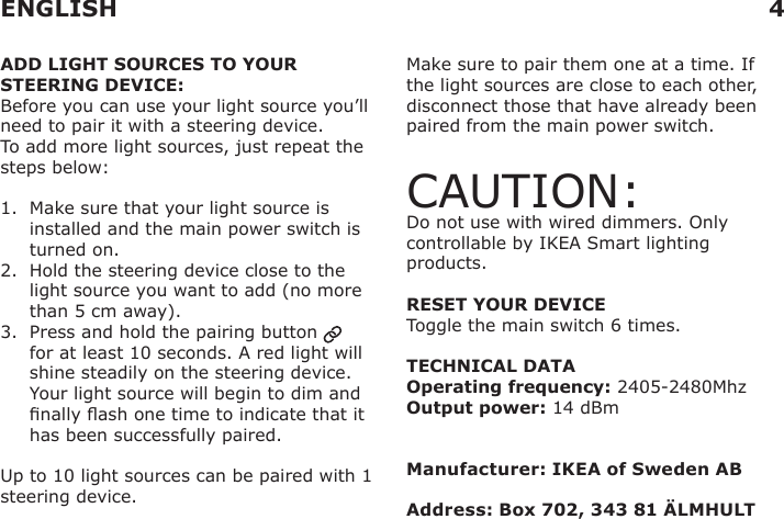 ADD LIGHT SOURCES TO YOUR STEERING DEVICE:Before you can use your light source you’ll need to pair it with a steering device.To add more light sources, just repeat the steps below:1.   Make sure that your light source is installed and the main power switch is turned on.2.   Hold the steering device close to the light source you want to add (no more than 5 cm away).3.   Press and hold the pairing button   for at least 10 seconds. A red light will shine steadily on the steering device. Your light source will begin to dim and nally ash one time to indicate that it has been successfully paired.Up to 10 light sources can be paired with 1 steering device.Make sure to pair them one at a time. If the light sources are close to each other, disconnect those that have already been paired from the main power switch.CAUTION: Do not use with wired dimmers. Only controllable by IKEA Smart lighting products.  RESET YOUR DEVICEToggle the main switch 6 times.TECHNICAL DATAOperating frequency: 2405-2480MhzOutput power: 14 dBmManufacturer: IKEA of Sweden ABAddress: Box 702, 343 81 ÄLMHULT ENGLISH 4