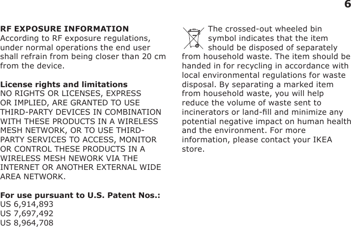 6RF EXPOSURE INFORMATIONAccording to RF exposure regulations, under normal operations the end user shall refrain from being closer than 20 cm from the device.License rights and limitationsNO RIGHTS OR LICENSES, EXPRESS OR IMPLIED, ARE GRANTED TO USE THIRD-PARTY DEVICES IN COMBINATION WITH THESE PRODUCTS IN A WIRELESS MESH NETWORK, OR TO USE THIRD-PARTY SERVICES TO ACCESS, MONITOR OR CONTROL THESE PRODUCTS IN A WIRELESS MESH NEWORK VIA THE INTERNET OR ANOTHER EXTERNAL WIDE AREA NETWORK.  For use pursuant to U.S. Patent Nos.:US 6,914,893 US 7,697,492 US 8,964,708The crossed-out wheeled bin symbol indicates that the item should be disposed of separately from household waste. The item should be handed in for recycling in accordance with local environmental regulations for waste disposal. By separating a marked item from household waste, you will help reduce the volume of waste sent to incinerators or land-ll and minimize any potential negative impact on human health and the environment. For more information, please contact your IKEA store.