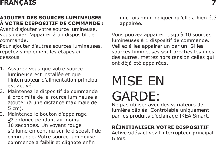 7FRANÇAISAJOUTER DES SOURCES LUMINEUSES  À VOTRE DISPOSITIF DE COMMANDE :Avant d’ajouter votre source lumineuse, vous devez l’appairer à un dispositif de commande.Pour ajouter d’autres sources lumineuses, répétez simplement les étapes ci-dessous :1.   Assurez-vous que votre source lumineuse est installée et que l’interrupteur d’alimentation principal est activé.2.   Maintenez le dispositif de commande à proximité de la source lumineuse à ajouter (à une distance maximale de 5 cm).3.   Maintenez le bouton d’appairage  enfoncé pendant au moins 10 secondes. Un voyant rouge s’allume en continu sur le dispositif de commande. Votre source lumineuse commence à faiblir et clignote enn    une fois pour indiquer qu’elle a bien été appairée.Vous pouvez appairer jusqu’à 10 sources lumineuses à 1 dispositif de commande.Veillez à les appairer un par un. Si les sources lumineuses sont proches les unes des autres, mettez hors tension celles qui ont déjà été appairées.MISE EN GARDE:Ne pas utiliser avec des variateurs de lumière câblés. Contrôlable uniquement par les produits d’éclairage IKEA Smart.  RÉINITIALISER VOTRE DISPOSITIFActivez/désactivez l’interrupteur principal 6 fois.