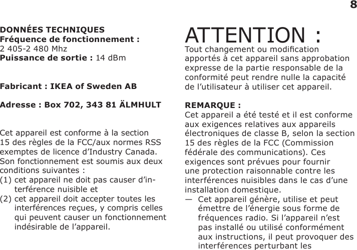 8DONNÉES TECHNIQUESFréquence de fonctionnement :  2 405-2 480 MhzPuissance de sortie : 14 dBmFabricant : IKEA of Sweden ABAdresse : Box 702, 343 81 ÄLMHULTCet appareil est conforme à la section 15 des règles de la FCC/aux normes RSS exemptes de licence d’Industry Canada. Son fonctionnement est soumis aux deux conditions suivantes : (1)  cet appareil ne doit pas causer d’in-terférence nuisible et (2)  cet appareil doit accepter toutes les interférences reçues, y compris celles qui peuvent causer un fonctionnement indésirable de l’appareil.ATTENTION :Tout changement ou modication apportés à cet appareil sans approbation expresse de la partie responsable de la conformité peut rendre nulle la capacité de l’utilisateur à utiliser cet appareil. REMARQUE :Cet appareil a été testé et il est conforme aux exigences relatives aux appareils électroniques de classe B, selon la section 15 des règles de la FCC (Commission fédérale des communications). Ces exigences sont prévues pour fournir une protection raisonnable contre les interférences nuisibles dans le cas d’une installation domestique. —   Cet appareil génère, utilise et peut émettre de l’énergie sous forme de fréquences radio. Si l’appareil n’est pas installé ou utilisé conformément aux instructions, il peut provoquer des interférences perturbant les   