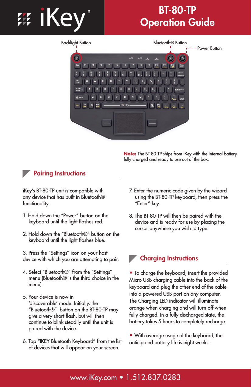 ®BT-80-TP Operation Guidewww.iKey.com • 1.512.837.0283Pairing InstructionsiKey’s BT-80-TP unit is compatible with any device that has built in Bluetooth® functionality.  1. Hold down the “Power” button on the     keyboard until the light ﬂashes red.2. Hold down the “Bluetooth®” button on the      keyboard until the light ﬂashes blue.3. Press the “Settings” icon on your host    device with which you are attempting to pair.4. Select “Bluetooth®” from the “Settings”      menu (Bluetooth® is the third choice in the      menu).5. Your device is now in      ‘discoverable’ mode. Initially, the      “Bluetooth®”  button on the BT-80-TP may      give a very short ﬂash, but will then      continue to blink steadily until the unit is      paired with the device.6. Tap “IKEY Bluetooth Keyboard” from the list      of devices that will appear on your screen. Charging Instructions• To charge the keyboard, insert the provided Micro USB charging cable into the back of the keyboard and plug the other end of the cable into a powered USB port on any computer. The Charging LED indicator will illuminate orange when charging and will turn off when fully charged. In a fully discharged state, the battery takes 5 hours to completely recharge.• With average usage of the keyboard, the anticipated battery life is eight weeks. Note: The BT-80-TP ships from iKey with the internal battery fully charged and ready to use out of the box.7. Enter the numeric code given by the wizard      using the BT-80-TP keyboard, then press the      “Enter” key.8. The BT-80-TP will then be paired with the      device and is ready for use by placing the        cursor anywhere you wish to type.Power ButtonBluetooth® ButtonBacklight Button