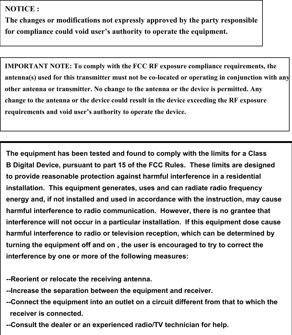 NOTICE : The changes or modifications not expressly approved by the party responsible for compliance could void user’s authority to operate the equipment.IMPORTANT NOTE: To comply with the FCC RF exposure compliance requirements, the antenna(s) used for this transmitter must not be co-located or operating in conjunction with any other antenna or transmitter. No change to the antenna or the device is permitted. Any change to the antenna or the device could result in the device exceeding the RF exposure requirements and void user’s authority to operate the device.The equipment has been tested and found to comply with the limits for a ClassB Digital Device, pursuant to part 15 of the FCC Rules.  These limits are designedto provide reasonable protection against harmful interference in a residentialinstallation.  This equipment generates, uses and can radiate radio frequencyenergy and, if not installed and used in accordance with the instruction, may causeharmful interference to radio communication.  However, there is no grantee thatinterference will not occur in a particular installation.  If this equipment dose causeharmful interference to radio or television reception, which can be determined by turning the equipment off and on , the user is encouraged to try to correct the interference by one or more of the following measures:--Reorient or relocate the receiving antenna.--Increase the separation between the equipment and receiver.--Connect the equipment into an outlet on a circuit different from that to which the   receiver is connected.--Consult the dealer or an experienced radio/TV technician for help.