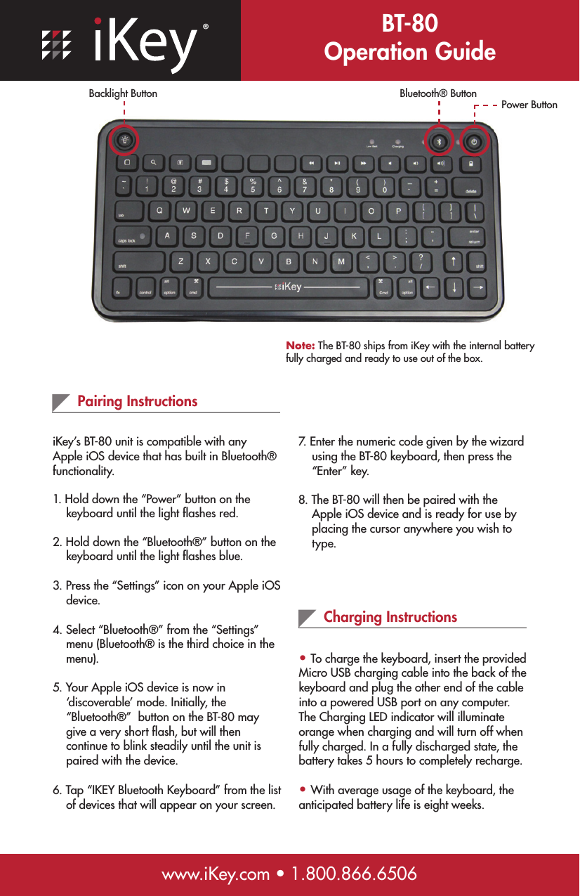 ®BT-80 Operation Guidewww.iKey.com • 1.800.866.6506Pairing InstructionsiKey’s BT-80 unit is compatible with any Apple iOS device that has built in Bluetooth® functionality.  1. Hold down the “Power” button on the     keyboard until the light ﬂashes red.2. Hold down the “Bluetooth®” button on the      keyboard until the light ﬂashes blue.3. Press the “Settings” icon on your Apple iOS     device.4. Select “Bluetooth®” from the “Settings”      menu (Bluetooth® is the third choice in the      menu).5. Your Apple iOS device is now in      ‘discoverable’ mode. Initially, the      “Bluetooth®”  button on the BT-80 may      give a very short ﬂash, but will then      continue to blink steadily until the unit is      paired with the device.6. Tap “IKEY Bluetooth Keyboard” from the list      of devices that will appear on your screen. Charging Instructions• To charge the keyboard, insert the provided Micro USB charging cable into the back of the keyboard and plug the other end of the cable into a powered USB port on any computer. The Charging LED indicator will illuminate orange when charging and will turn off when fully charged. In a fully discharged state, the battery takes 5 hours to completely recharge.• With average usage of the keyboard, the anticipated battery life is eight weeks. Note: The BT-80 ships from iKey with the internal battery fully charged and ready to use out of the box.Power ButtonBluetooth® Button7. Enter the numeric code given by the wizard      using the BT-80 keyboard, then press the      “Enter” key.8. The BT-80 will then be paired with the      Apple iOS device and is ready for use by      placing the cursor anywhere you wish to      type.Backlight Button