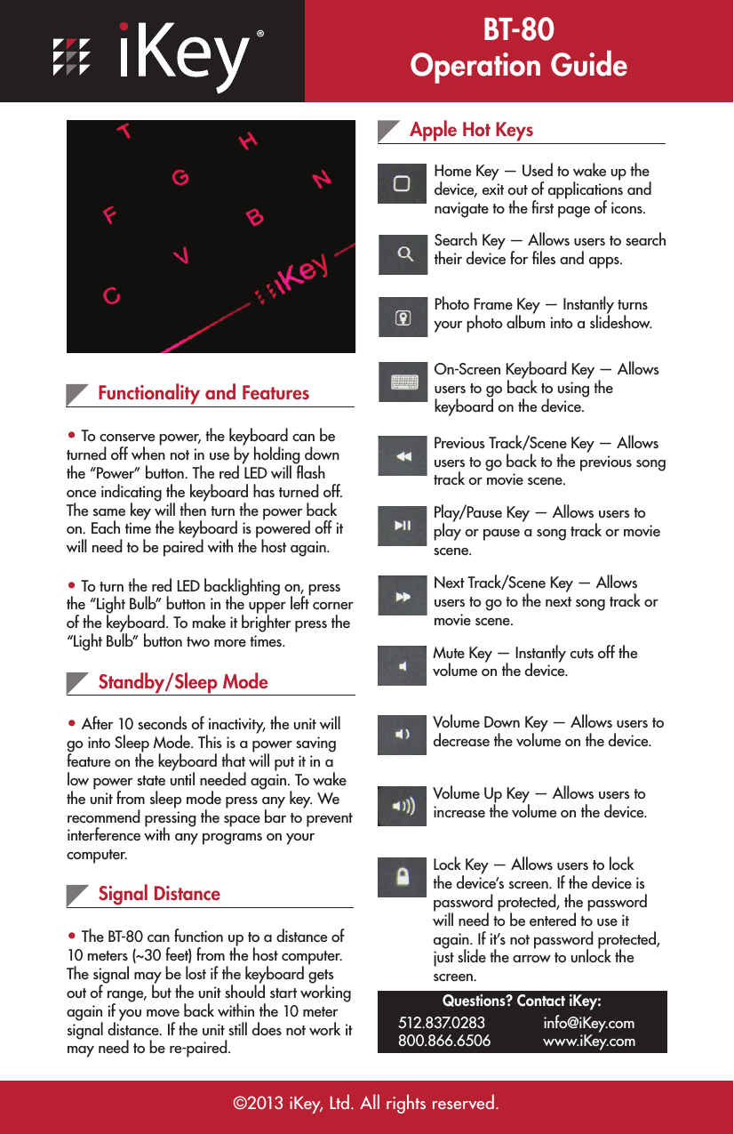 ®BT-80 Operation Guide©2013 iKey, Ltd. All rights reserved.Functionality and Features• To conserve power, the keyboard can be turned off when not in use by holding down the “Power” button. The red LED will ﬂash once indicating the keyboard has turned off. The same key will then turn the power back on. Each time the keyboard is powered off it will need to be paired with the host again.• To turn the red LED backlighting on, press the “Light Bulb” button in the upper left corner of the keyboard. To make it brighter press the “Light Bulb” button two more times.Standby/Sleep Mode• After 10 seconds of inactivity, the unit will go into Sleep Mode. This is a power saving feature on the keyboard that will put it in a low power state until needed again. To wake the unit from sleep mode press any key. We recommend pressing the space bar to prevent interference with any programs on your computer.Apple Hot KeysHome Key — Used to wake up the device, exit out of applications and navigate to the ﬁrst page of icons.Signal Distance• The BT-80 can function up to a distance of 10 meters (~30 feet) from the host computer. The signal may be lost if the keyboard gets out of range, but the unit should start working again if you move back within the 10 meter signal distance. If the unit still does not work it may need to be re-paired.Search Key — Allows users to search their device for ﬁles and apps.Photo Frame Key — Instantly turns your photo album into a slideshow.On-Screen Keyboard Key — Allows users to go back to using the keyboard on the device.Previous Track/Scene Key — Allows users to go back to the previous song track or movie scene.Play/Pause Key — Allows users to play or pause a song track or movie scene.Next Track/Scene Key — Allows users to go to the next song track or movie scene.Mute Key — Instantly cuts off the volume on the device.Volume Down Key — Allows users to decrease the volume on the device.Volume Up Key — Allows users to increase the volume on the device.Lock Key — Allows users to lock the device’s screen. If the device is password protected, the password will need to be entered to use it again. If it’s not password protected, just slide the arrow to unlock the screen.Questions? Contact iKey:512.837.0283 800.866.6506 info@iKey.com www.iKey.com