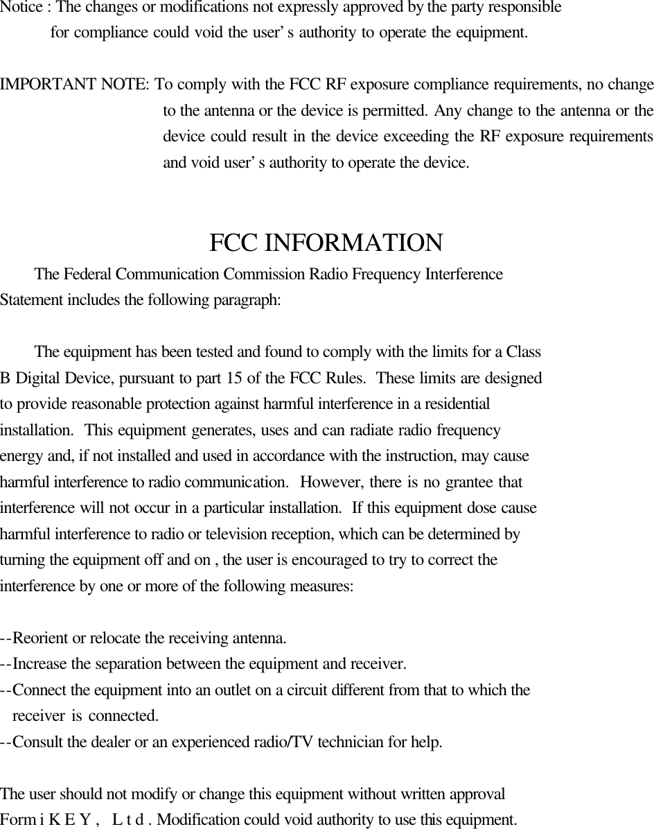 910805  1  Notice : The changes or modifications not expressly approved by the party responsible     for compliance could void the user’s authority to operate the equipment.    IMPORTANT NOTE: To comply with the FCC RF exposure compliance requirements, no change to the antenna or the device is permitted. Any change to the antenna or the device could result in the device exceeding the RF exposure requirements and void user’s authority to operate the device.   FCC INFORMATION  The Federal Communication Commission Radio Frequency Interference Statement includes the following paragraph:   The equipment has been tested and found to comply with the limits for a Class B Digital Device, pursuant to part 15 of the FCC Rules.  These limits are designed to provide reasonable protection against harmful interference in a residential installation.  This equipment generates, uses and can radiate radio frequency energy and, if not installed and used in accordance with the instruction, may cause harmful interference to radio communication.  However, there is no grantee that interference will not occur in a particular installation.  If this equipment dose cause harmful interference to radio or television reception, which can be determined by   turning the equipment off and on , the user is encouraged to try to correct the   interference by one or more of the following measures:  --Reorient or relocate the receiving antenna. --Increase the separation between the equipment and receiver. --Connect the equipment into an outlet on a circuit different from that to which the     receiver is connected. --Consult the dealer or an experienced radio/TV technician for help.  The user should not modify or change this equipment without written approval Form iKEY, Ltd. Modification could void authority to use this equipment. 
