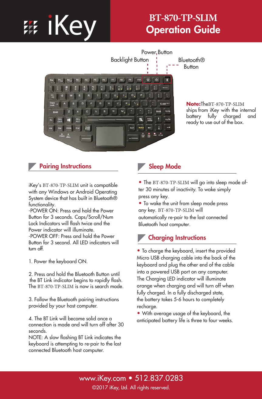 Backlight ButtonNote:TheBT-870-TP-SLIM ships from iKey with the internal battery  fully  charged  and ready to use out of the box.BT-870-TP-SLIM Operation Guidewww.iKey.com • 512.837.0283Pairing InstructionsiKey’s BT-870-TP-SLIM unit is compatible with any Windows or Android Operating System device that has built in Bluetooth® functionality.  -POWER ON: Press and hold the Power Button for 3 seconds. Caps/Scroll/Num Lock Indicators will flash twice and the Power indicator will illuminate.-POWER OFF: Press and hold the Power Button for 3 second. All LED indicators will turn off.1. Power the keyboard ON.2. Press and hold the Bluetooth Button untilthe BT Link indicator begins to rapidly flash. The BT-870-TP-SLIM is now is search mode.3. Follow the Bluetooth pairing instructionsprovided by your host computer.4. The BT Link will become solid once aconnection is made and will turn off after 30 seconds.NOTE: A slow ﬂashing BT Link indicates the keyboard is attempting to re-pair to the last connected Bluetooth host computer.Charging Instructions•To charge the keyboard, insert the providedMicro USB charging cable into the back of the keyboard and plug the other end of the cable into a powered USB port on any computer. The Charging LED indicator will illuminate orange when charging and will turn off when fully charged. In a fully discharged state, the battery takes 5-6 hours to completely recharge.•With average usage of the keyboard, theanticipated battery life is three to four weeks.Sleep Mode•The BT-870-TP-SLIM will go into sleep mode af-ter 30 minutes of inactivity. To wake simply press any key.•To wake the unit from sleep mode pressany key. BT-870-TP-SLIM will automatically re-pair to the last connected Bluetooth host computer. ©2017 iKey, Ltd. All rights reserved.Power ButtonBluetooth® Button