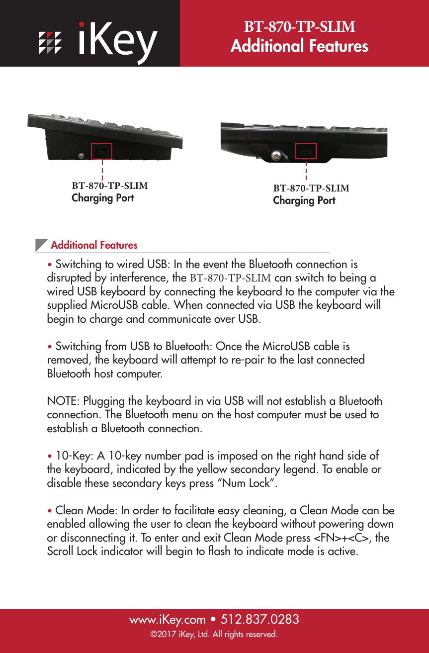 BT-870-TP-SLIM Additional Featureswww.iKey.com • 512.837.0283©2017 iKey, Ltd. All rights reserved.Additional Features •Switching to wired USB: In the event the Bluetooth connection isdisrupted by interference, the BT-870-TP-SLIM can switch to being a wired USB keyboard by connecting the keyboard to the computer via the supplied MicroUSB cable. When connected via USB the keyboard will begin to charge and communicate over USB.•Switching from USB to Bluetooth: Once the MicroUSB cable isremoved, the keyboard will attempt to re-pair to the last connected Bluetooth host computer.NOTE: Plugging the keyboard in via USB will not establish a Bluetooth connection. The Bluetooth menu on the host computer must be used to establish a Bluetooth connection.•10-Key: A 10-key number pad is imposed on the right hand side ofthe keyboard, indicated by the yellow secondary legend. To enable or disable these secondary keys press “Num Lock”.•Clean Mode: In order to facilitate easy cleaning, a Clean Mode can beenabled allowing the user to clean the keyboard without powering down or disconnecting it. To enter and exit Clean Mode press &lt;FN&gt;+&lt;C&gt;, the Scroll Lock indicator will begin to ﬂash to indicate mode is active.BT-870-TP-SLIM Charging PortBT-870-TP-SLIM Charging Port