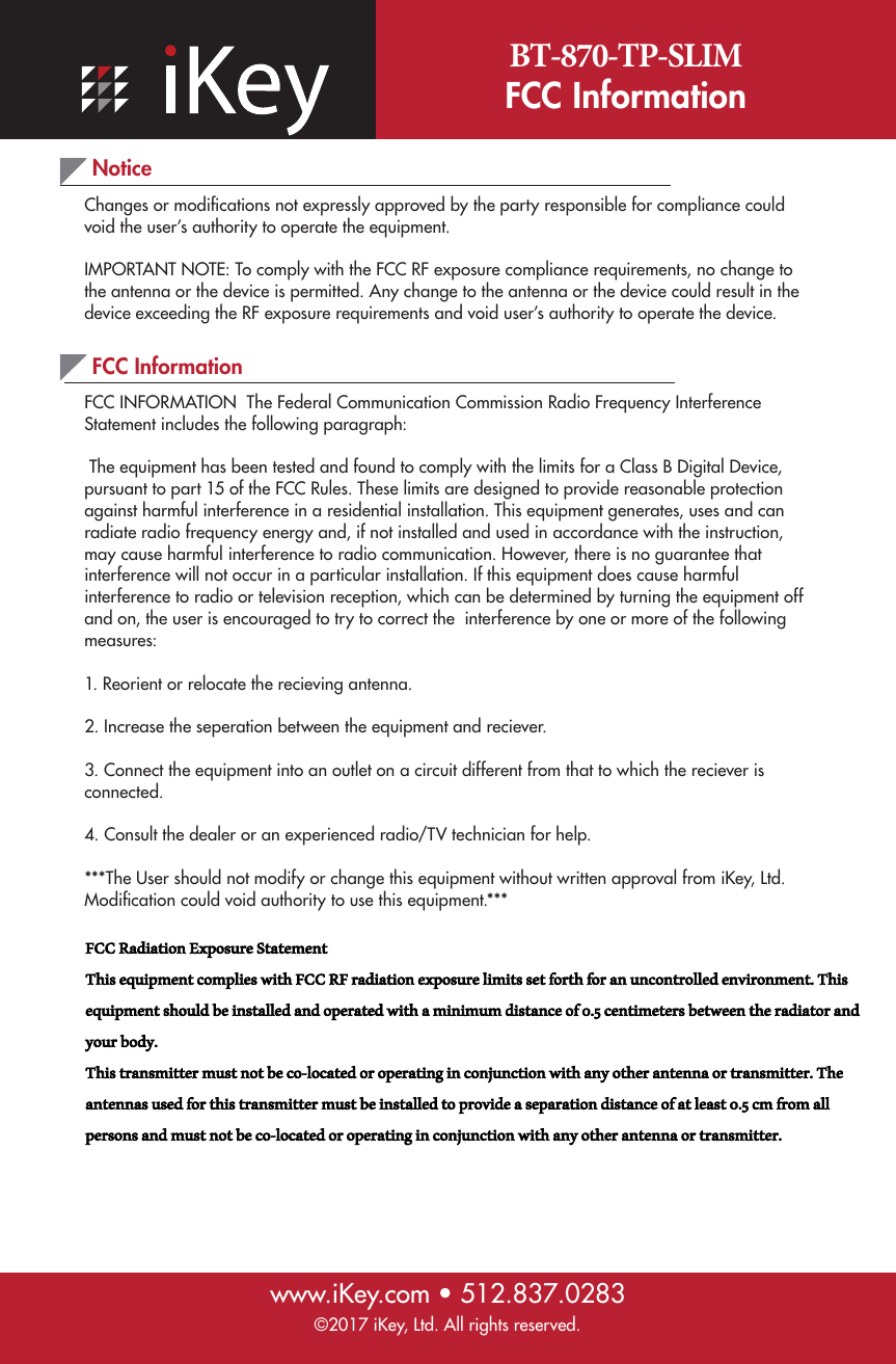 BT-870-TP-SLIMFCC Information www.iKey.com • 512.837.0283NoticeChanges or modiﬁcations not expressly approved by the party responsible for compliance could void the user’s authority to operate the equipment.   IMPORTANT NOTE: To comply with the FCC RF exposure compliance requirements, no change to the antenna or the device is permitted. Any change to the antenna or the device could result in the device exceeding the RF exposure requirements and void user’s authority to operate the device.©2017 iKey, Ltd. All rights reserved.FCC InformationFCC INFORMATION  The Federal Communication Commission Radio Frequency Interference Statement includes the following paragraph:  The equipment has been tested and found to comply with the limits for a Class B Digital Device, pursuant to part 15 of the FCC Rules. These limits are designed to provide reasonable protection against harmful interference in a residential installation. This equipment generates, uses and can radiate radio frequency energy and, if not installed and used in accordance with the instruction, may cause harmful interference to radio communication. However, there is no guarantee that interference will not occur in a particular installation. If this equipment does cause harmful interference to radio or television reception, which can be determined by turning the equipment off and on, the user is encouraged to try to correct the  interference by one or more of the following measures:1. Reorient or relocate the recieving antenna.2. Increase the seperation between the equipment and reciever.3. Connect the equipment into an outlet on a circuit different from that to which the reciever isconnected. 4. Consult the dealer or an experienced radio/TV technician for help.***The User should not modify or change this equipment without written approval from iKey, Ltd. Modiﬁcation could void authority to use this equipment.*** FCC Radiation Exposure StatementThis equipment complies with FCC RF radiation exposure limits set forth for an uncontrolled environment. This equipment should be installed and operated with a minimum distance of 0.5 centimeters between the radiator and your body.This transmitter must not be co-located or operating in conjunction with any other antenna or transmitter. The antennas used for this transmitter must be installed to provide a separation distance of at least 0.5 cm from all persons and must not be co-located or operating in conjunction with any other antenna or transmitter.