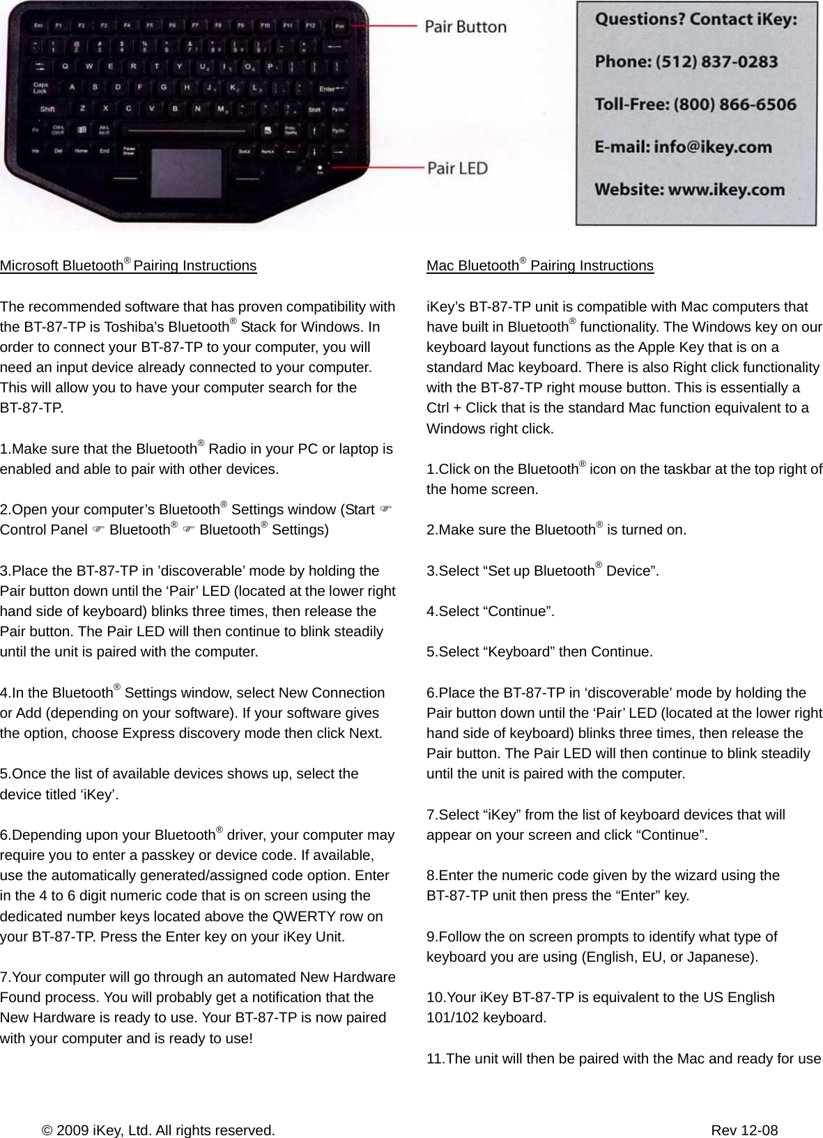       © 2009 iKey, Ltd. All rights reserved.                                                            Rev 12-08  Microsoft Bluetooth® Pairing Instructions  The recommended software that has proven compatibility with the BT-87-TP is Toshiba’s Bluetooth® Stack for Windows. In order to connect your BT-87-TP to your computer, you will need an input device already connected to your computer. This will allow you to have your computer search for the BT-87-TP.  1.Make sure that the Bluetooth® Radio in your PC or laptop is enabled and able to pair with other devices.  2.Open your computer’s Bluetooth® Settings window (Start ) Control Panel ) Bluetooth® ) Bluetooth® Settings)  3.Place the BT-87-TP in ’discoverable’ mode by holding the Pair button down until the ‘Pair’ LED (located at the lower right hand side of keyboard) blinks three times, then release the Pair button. The Pair LED will then continue to blink steadily until the unit is paired with the computer.  4.In the Bluetooth® Settings window, select New Connection or Add (depending on your software). If your software gives the option, choose Express discovery mode then click Next.  5.Once the list of available devices shows up, select the device titled ‘iKey’.  6.Depending upon your Bluetooth® driver, your computer may require you to enter a passkey or device code. If available, use the automatically generated/assigned code option. Enter in the 4 to 6 digit numeric code that is on screen using the dedicated number keys located above the QWERTY row on your BT-87-TP. Press the Enter key on your iKey Unit.  7.Your computer will go through an automated New Hardware Found process. You will probably get a notification that the New Hardware is ready to use. Your BT-87-TP is now paired with your computer and is ready to use!    Mac Bluetooth® Pairing Instructions  iKey’s BT-87-TP unit is compatible with Mac computers that have built in Bluetooth® functionality. The Windows key on our keyboard layout functions as the Apple Key that is on a standard Mac keyboard. There is also Right click functionality with the BT-87-TP right mouse button. This is essentially a Ctrl + Click that is the standard Mac function equivalent to a Windows right click.  1.Click on the Bluetooth® icon on the taskbar at the top right of the home screen.  2.Make sure the Bluetooth® is turned on.  3.Select “Set up Bluetooth® Device”.  4.Select “Continue”.  5.Select “Keyboard” then Continue.  6.Place the BT-87-TP in ‘discoverable’ mode by holding the Pair button down until the ‘Pair’ LED (located at the lower right hand side of keyboard) blinks three times, then release the Pair button. The Pair LED will then continue to blink steadily until the unit is paired with the computer.  7.Select “iKey” from the list of keyboard devices that will appear on your screen and click “Continue”.  8.Enter the numeric code given by the wizard using the BT-87-TP unit then press the “Enter” key.  9.Follow the on screen prompts to identify what type of keyboard you are using (English, EU, or Japanese).  10.Your iKey BT-87-TP is equivalent to the US English 101/102 keyboard.  11.The unit will then be paired with the Mac and ready for use