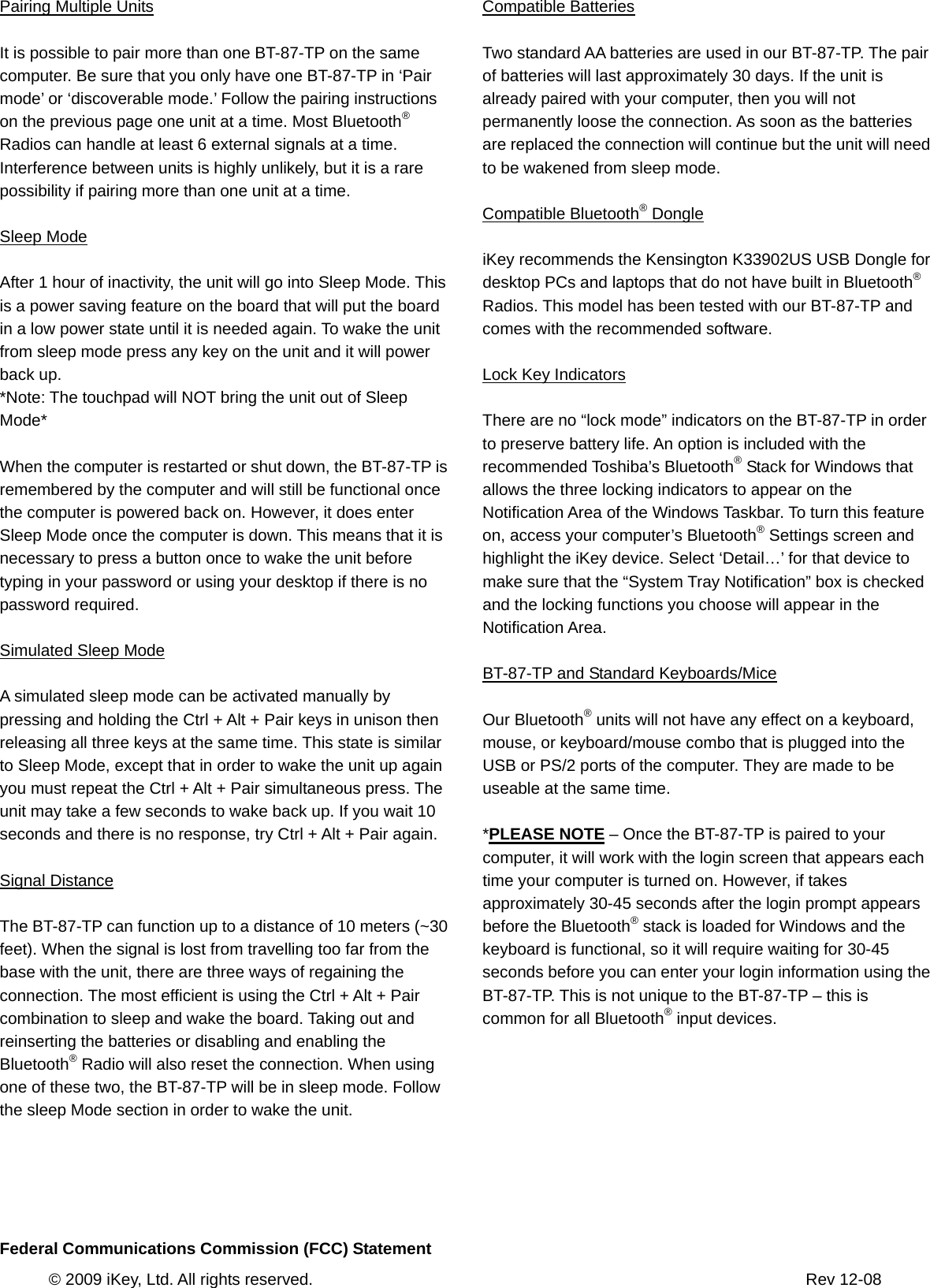       © 2009 iKey, Ltd. All rights reserved.                                                            Rev 12-08 Pairing Multiple Units  It is possible to pair more than one BT-87-TP on the same computer. Be sure that you only have one BT-87-TP in ‘Pair mode’ or ‘discoverable mode.’ Follow the pairing instructions on the previous page one unit at a time. Most Bluetooth® Radios can handle at least 6 external signals at a time. Interference between units is highly unlikely, but it is a rare possibility if pairing more than one unit at a time.  Sleep Mode  After 1 hour of inactivity, the unit will go into Sleep Mode. This is a power saving feature on the board that will put the board in a low power state until it is needed again. To wake the unit from sleep mode press any key on the unit and it will power back up. *Note: The touchpad will NOT bring the unit out of Sleep Mode*  When the computer is restarted or shut down, the BT-87-TP is remembered by the computer and will still be functional once the computer is powered back on. However, it does enter Sleep Mode once the computer is down. This means that it is necessary to press a button once to wake the unit before typing in your password or using your desktop if there is no password required.  Simulated Sleep Mode  A simulated sleep mode can be activated manually by pressing and holding the Ctrl + Alt + Pair keys in unison then releasing all three keys at the same time. This state is similar to Sleep Mode, except that in order to wake the unit up again you must repeat the Ctrl + Alt + Pair simultaneous press. The unit may take a few seconds to wake back up. If you wait 10 seconds and there is no response, try Ctrl + Alt + Pair again.  Signal Distance  The BT-87-TP can function up to a distance of 10 meters (~30 feet). When the signal is lost from travelling too far from the base with the unit, there are three ways of regaining the connection. The most efficient is using the Ctrl + Alt + Pair combination to sleep and wake the board. Taking out and reinserting the batteries or disabling and enabling the Bluetooth® Radio will also reset the connection. When using   one of these two, the BT-87-TP will be in sleep mode. Follow the sleep Mode section in order to wake the unit.     Compatible Batteries  Two standard AA batteries are used in our BT-87-TP. The pair of batteries will last approximately 30 days. If the unit is already paired with your computer, then you will not permanently loose the connection. As soon as the batteries are replaced the connection will continue but the unit will need to be wakened from sleep mode.  Compatible Bluetooth® Dongle  iKey recommends the Kensington K33902US USB Dongle for desktop PCs and laptops that do not have built in Bluetooth® Radios. This model has been tested with our BT-87-TP and comes with the recommended software.  Lock Key Indicators  There are no “lock mode” indicators on the BT-87-TP in order to preserve battery life. An option is included with the recommended Toshiba’s Bluetooth® Stack for Windows that allows the three locking indicators to appear on the Notification Area of the Windows Taskbar. To turn this feature on, access your computer’s Bluetooth® Settings screen and highlight the iKey device. Select ‘Detail…’ for that device to make sure that the “System Tray Notification” box is checked and the locking functions you choose will appear in the Notification Area.  BT-87-TP and Standard Keyboards/Mice  Our Bluetooth® units will not have any effect on a keyboard, mouse, or keyboard/mouse combo that is plugged into the USB or PS/2 ports of the computer. They are made to be useable at the same time.  *PLEASE NOTE – Once the BT-87-TP is paired to your computer, it will work with the login screen that appears each time your computer is turned on. However, if takes approximately 30-45 seconds after the login prompt appears before the Bluetooth® stack is loaded for Windows and the keyboard is functional, so it will require waiting for 30-45 seconds before you can enter your login information using the BT-87-TP. This is not unique to the BT-87-TP – this is common for all Bluetooth® input devices.      Federal Communications Commission (FCC) Statement 