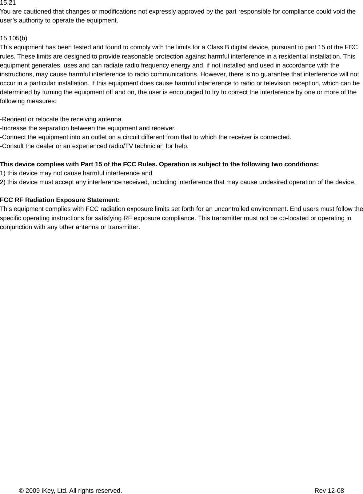       © 2009 iKey, Ltd. All rights reserved.                                                            Rev 12-08  15.21 You are cautioned that changes or modifications not expressly approved by the part responsible for compliance could void the user’s authority to operate the equipment.  15.105(b) This equipment has been tested and found to comply with the limits for a Class B digital device, pursuant to part 15 of the FCC rules. These limits are designed to provide reasonable protection against harmful interference in a residential installation. This equipment generates, uses and can radiate radio frequency energy and, if not installed and used in accordance with the instructions, may cause harmful interference to radio communications. However, there is no guarantee that interference will not occur in a particular installation. If this equipment does cause harmful interference to radio or television reception, which can be determined by turning the equipment off and on, the user is encouraged to try to correct the interference by one or more of the following measures:  -Reorient or relocate the receiving antenna. -Increase the separation between the equipment and receiver. -Connect the equipment into an outlet on a circuit different from that to which the receiver is connected. -Consult the dealer or an experienced radio/TV technician for help.  This device complies with Part 15 of the FCC Rules. Operation is subject to the following two conditions: 1) this device may not cause harmful interference and 2) this device must accept any interference received, including interference that may cause undesired operation of the device.  FCC RF Radiation Exposure Statement: This equipment complies with FCC radiation exposure limits set forth for an uncontrolled environment. End users must follow the specific operating instructions for satisfying RF exposure compliance. This transmitter must not be co-located or operating in conjunction with any other antenna or transmitter.            