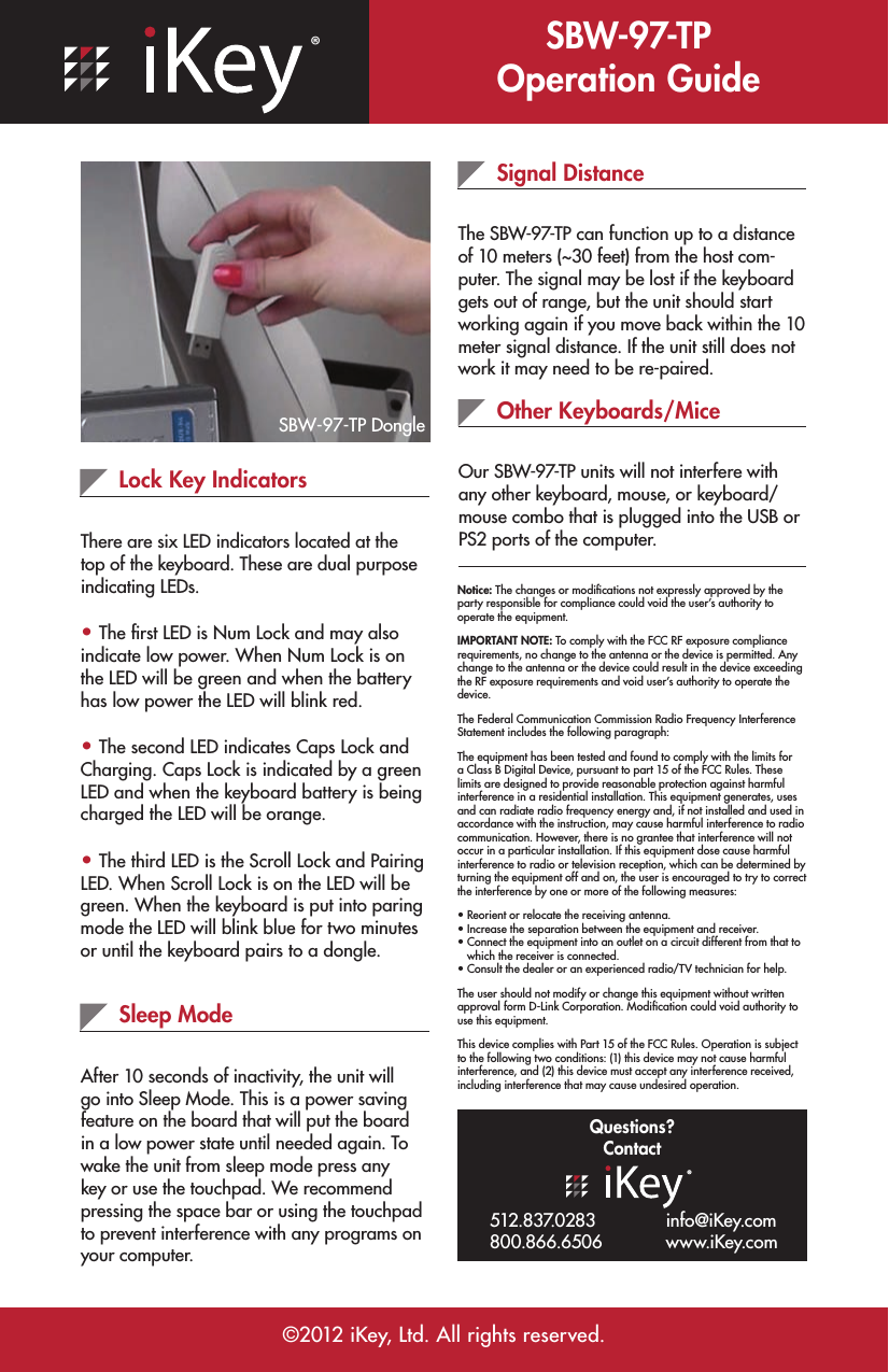 ®SBW-97-TP Operation Guide©2012 iKey, Ltd. All rights reserved.Lock Key IndicatorsThere are six LED indicators located at the top of the keyboard. These are dual purpose indicating LEDs.• The ﬁrst LED is Num Lock and may also indicate low power. When Num Lock is on the LED will be green and when the battery has low power the LED will blink red.• The second LED indicates Caps Lock and Charging. Caps Lock is indicated by a green LED and when the keyboard battery is being charged the LED will be orange.• The third LED is the Scroll Lock and Pairing LED. When Scroll Lock is on the LED will be green. When the keyboard is put into paring mode the LED will blink blue for two minutes or until the keyboard pairs to a dongle.Sleep ModeAfter 10 seconds of inactivity, the unit will go into Sleep Mode. This is a power saving feature on the board that will put the board in a low power state until needed again. To wake the unit from sleep mode press any key or use the touchpad. We recommend pressing the space bar or using the touchpad to prevent interference with any programs on your computer.Signal DistanceThe SBW-97-TP can function up to a distance of 10 meters (~30 feet) from the host com-puter. The signal may be lost if the keyboard gets out of range, but the unit should start working again if you move back within the 10 meter signal distance. If the unit still does not work it may need to be re-paired.Other Keyboards/MiceOur SBW-97-TP units will not interfere with any other keyboard, mouse, or keyboard/mouse combo that is plugged into the USB or PS2 ports of the computer.Questions?Contact®512.837.0283 800.866.6506 Notice: The changes or modiﬁcations not expressly approved by the party responsible for compliance could void the user’s authority to operate the equipment.IMPORTANT NOTE: To comply with the FCC RF exposure compliance requirements, no change to the antenna or the device is permitted. Any change to the antenna or the device could result in the device exceeding the RF exposure requirements and void user’s authority to operate the device.The Federal Communication Commission Radio Frequency Interference Statement includes the following paragraph:The equipment has been tested and found to comply with the limits for a Class B Digital Device, pursuant to part 15 of the FCC Rules. These limits are designed to provide reasonable protection against harmful interference in a residential installation. This equipment generates, uses and can radiate radio frequency energy and, if not installed and used in accordance with the instruction, may cause harmful interference to radio communication. However, there is no grantee that interference will not occur in a particular installation. If this equipment dose cause harmful interference to radio or television reception, which can be determined by turning the equipment off and on, the user is encouraged to try to correct the interference by one or more of the following measures:• Reorient or relocate the receiving antenna.• Increase the separation between the equipment and receiver.• Connect the equipment into an outlet on a circuit different from that to    which the receiver is connected.• Consult the dealer or an experienced radio/TV technician for help.The user should not modify or change this equipment without written approval form D-Link Corporation. Modiﬁcation could void authority to use this equipment.This device complies with Part 15 of the FCC Rules. Operation is subject to the following two conditions: (1) this device may not cause harmful interference, and (2) this device must accept any interference received, including interference that may cause undesired operation.info@iKey.com www.iKey.comSBW-97-TP Dongle