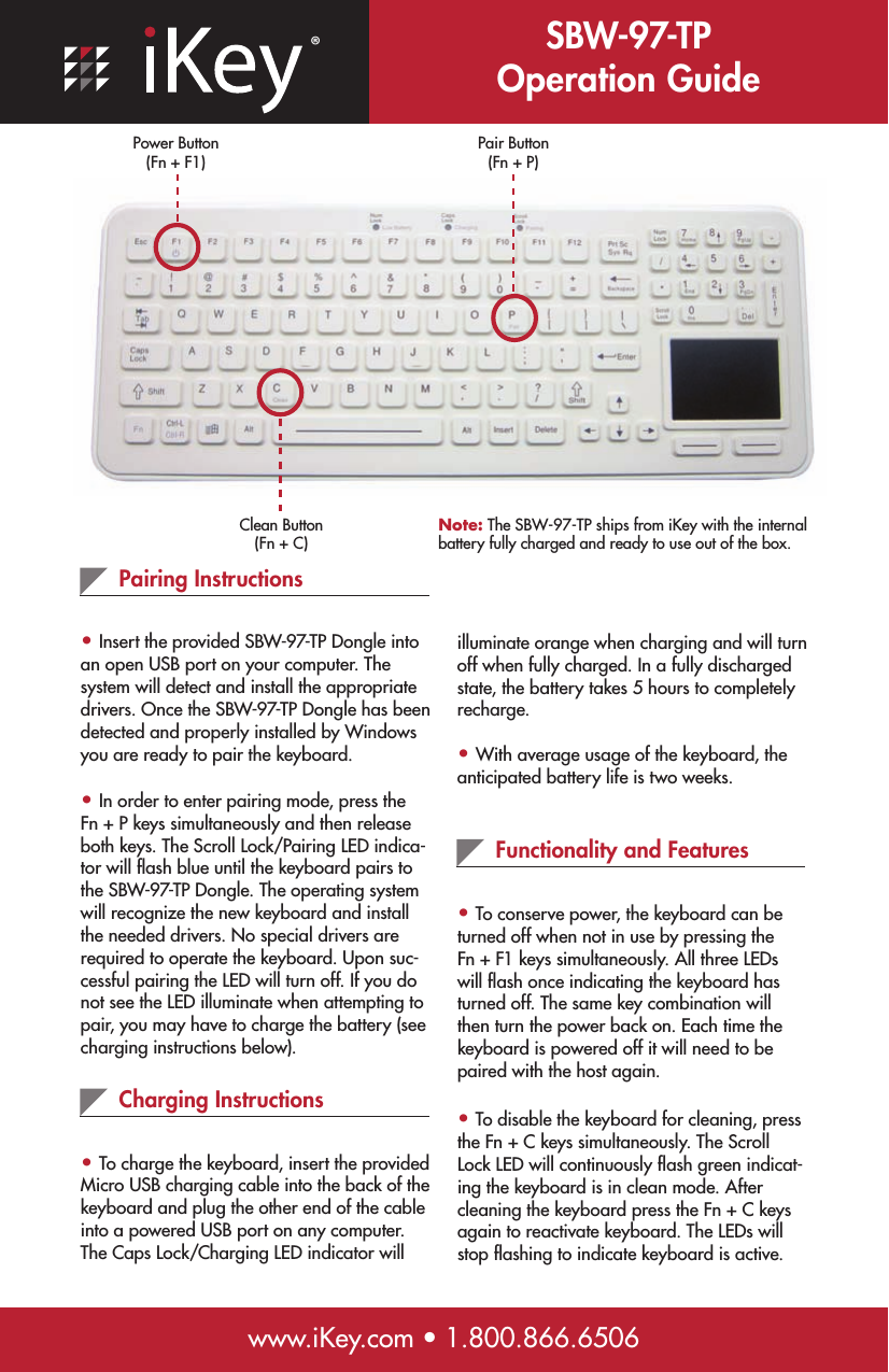 ®SBW-97-TP Operation GuidePair Button (Fn + P)Clean Button (Fn + C)www.iKey.com • 1.800.866.6506Pairing Instructions• Insert the provided SBW-97-TP Dongle into an open USB port on your computer. The system will detect and install the appropriate drivers. Once the SBW-97-TP Dongle has been detected and properly installed by Windows you are ready to pair the keyboard.• In order to enter pairing mode, press the Fn + P keys simultaneously and then release both keys. The Scroll Lock/Pairing LED indica-tor will ﬂash blue until the keyboard pairs to the SBW-97-TP Dongle. The operating system will recognize the new keyboard and install the needed drivers. No special drivers are required to operate the keyboard. Upon suc-cessful pairing the LED will turn off. If you do not see the LED illuminate when attempting to pair, you may have to charge the battery (see charging instructions below).Charging Instructions• To charge the keyboard, insert the provided Micro USB charging cable into the back of the keyboard and plug the other end of the cable into a powered USB port on any computer. The Caps Lock/Charging LED indicator will illuminate orange when charging and will turn off when fully charged. In a fully discharged state, the battery takes 5 hours to completely recharge.• With average usage of the keyboard, the anticipated battery life is two weeks. Functionality and Features• To conserve power, the keyboard can be turned off when not in use by pressing the  Fn + F1 keys simultaneously. All three LEDs will ﬂash once indicating the keyboard has turned off. The same key combination will then turn the power back on. Each time the keyboard is powered off it will need to be paired with the host again.• To disable the keyboard for cleaning, press the Fn + C keys simultaneously. The Scroll Lock LED will continuously ﬂash green indicat-ing the keyboard is in clean mode. After cleaning the keyboard press the Fn + C keys again to reactivate keyboard. The LEDs will stop ﬂashing to indicate keyboard is active.Note: The SBW-97-TP ships from iKey with the internal battery fully charged and ready to use out of the box.Power Button (Fn + F1)