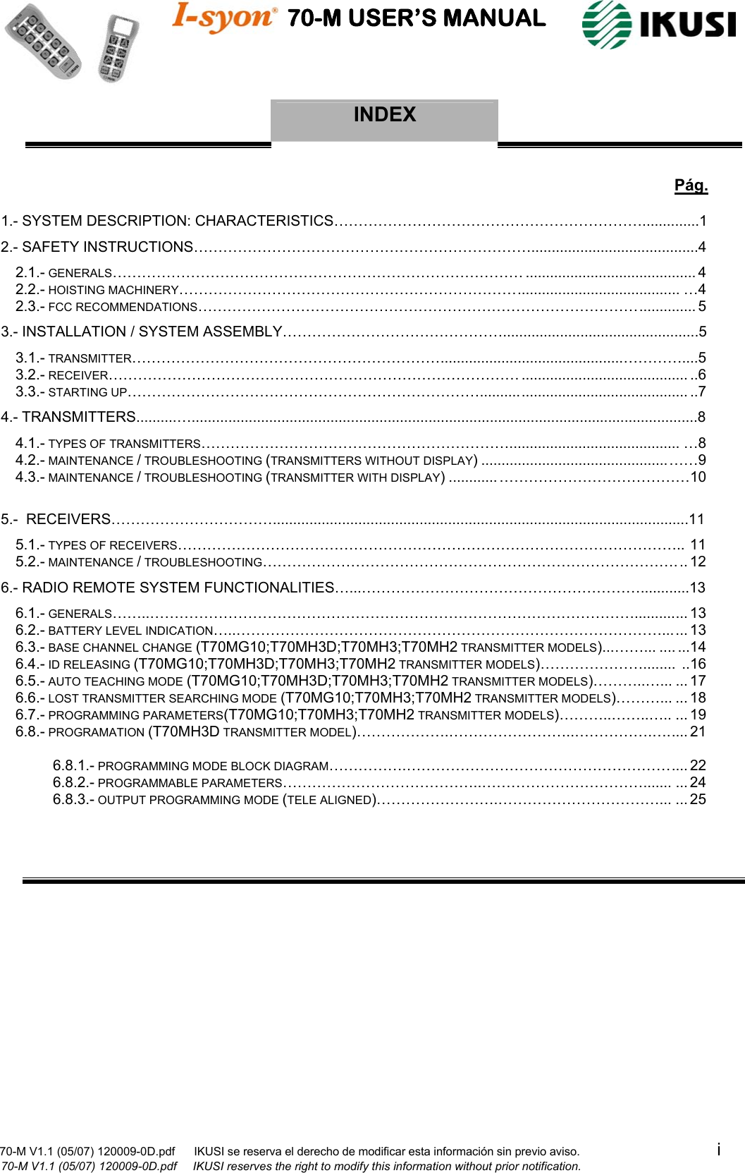                                    70-M USER’S MANUAL                                                                                                                            70-M V1.1 (05/07) 120009-0D.pdf      IKUSI se reserva el derecho de modificar esta información sin previo aviso.                                           i                       70-M V1.1 (05/07) 120009-0D.pdf     IKUSI reserves the right to modify this information without prior notification.  INDEX          Pág. 1.- SYSTEM DESCRIPTION: CHARACTERISTICS………………………………………………………..............1 2.- SAFETY INSTRUCTIONS…………………………………………………………….........................................4 2.1.- GENERALS………………………………………………………………………… .......................................... 4 2.2.- HOISTING MACHINERY……………………………………………………………........................................ …4 2.3.- FCC RECOMMENDATIONS……………………………………………………………………………….............. 5 3.- INSTALLATION / SYSTEM ASSEMBLY………………………………………................................................5 3.1.- TRANSMITTER……………………………………………………….............................................…………....5 3.2.- RECEIVER………………………………………………………………………… ......................................... ..6 3.3.- STARTING UP………………………………………………………………................................................... ..7 4.- TRANSMITTERS..........…............................................................................................................................8 4.1.- TYPES OF TRANSMITTERS……………………………………………………….......................................... …8  4.2.- MAINTENANCE / TROUBLESHOOTING (TRANSMITTERS WITHOUT DISPLAY) ..............................................……9 4.3.- MAINTENANCE / TROUBLESHOOTING (TRANSMITTER WITH DISPLAY) ............…………………………………10  5.-  RECEIVERS……………………………......................................................................................................11 5.1.- TYPES OF RECEIVERS………………………………………………………………………………………….. 11  5.2.- MAINTENANCE / TROUBLESHOOTING…………………………………………………………………………... 12 6.- RADIO REMOTE SYSTEM FUNCTIONALITIES…...…………………………………………………............13 6.1.- GENERALS……..………………………………………………………………………………………............. 13 6.2.- BATTERY LEVEL INDICATION…..……………………………………………………………………………...... 13 6.3.- BASE CHANNEL CHANGE (T70MG10;T70MH3D;T70MH3;T70MH2 TRANSMITTER MODELS)...……... .... ...14 6.4.- ID RELEASING (T70MG10;T70MH3D;T70MH3;T70MH2 TRANSMITTER MODELS)…………………........ ..16 6.5.- AUTO TEACHING MODE (T70MG10;T70MH3D;T70MH3;T70MH2 TRANSMITTER MODELS)………..…... ... 17 6.6.- LOST TRANSMITTER SEARCHING MODE (T70MG10;T70MH3;T70MH2 TRANSMITTER MODELS)………... ... 18 6.7.- PROGRAMMING PARAMETERS(T70MG10;T70MH3;T70MH2 TRANSMITTER MODELS)………..……..….. ...19 6.8.- PROGRAMATION (T70MH3D TRANSMITTER MODEL)……………….……………………..…………….…..... 21  6.8.1.- PROGRAMMING MODE BLOCK DIAGRAM…………….……………………………………………….... 22 6.8.2.- PROGRAMMABLE PARAMETERS…………………………………..……………………………....... ...24 6.8.3.- OUTPUT PROGRAMMING MODE (TELE ALIGNED)…………………….……………………………... ...25              