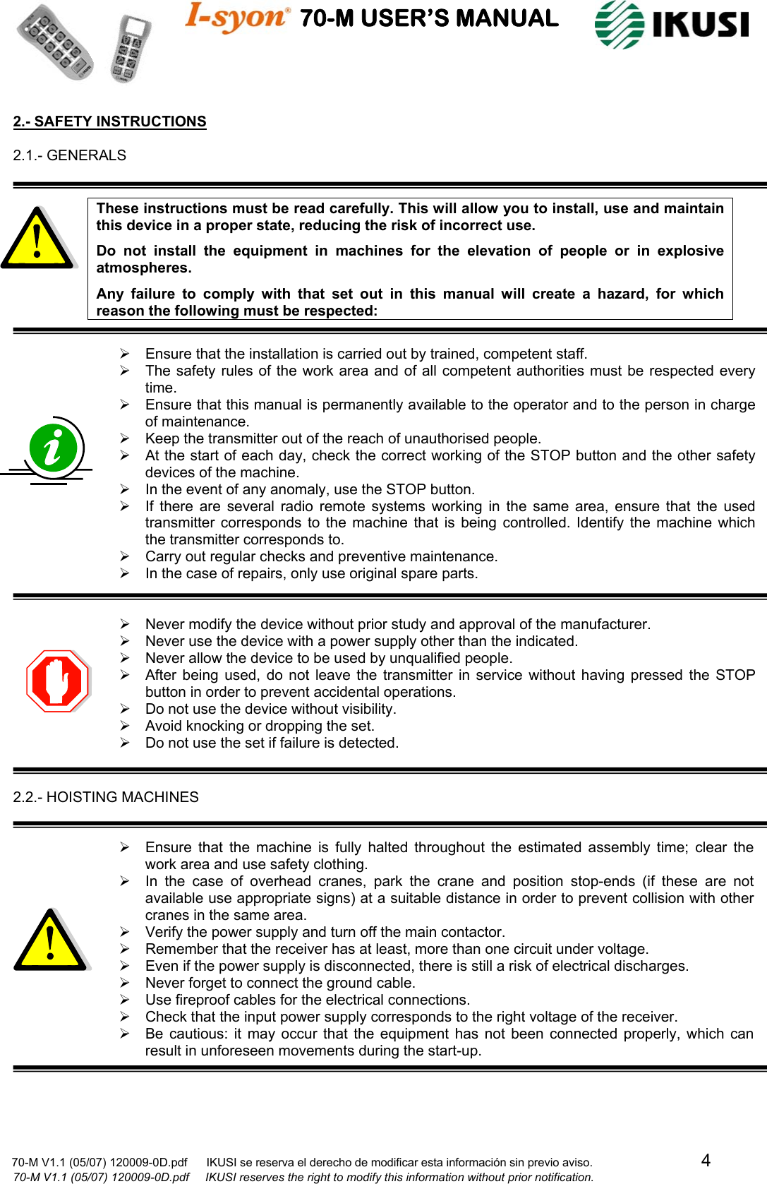                                    70-M USER’S MANUAL                                                                                                                            70-M V1.1 (05/07) 120009-0D.pdf      IKUSI se reserva el derecho de modificar esta información sin previo aviso.                                  4                              70-M V1.1 (05/07) 120009-0D.pdf     IKUSI reserves the right to modify this information without prior notification.  2.- SAFETY INSTRUCTIONS  2.1.- GENERALS   These instructions must be read carefully. This will allow you to install, use and maintain this device in a proper state, reducing the risk of incorrect use. Do not install the equipment in machines for the elevation of people or in explosive atmospheres. Any failure to comply with that set out in this manual will create a hazard, for which reason the following must be respected:  ¾  Ensure that the installation is carried out by trained, competent staff. ¾  The safety rules of the work area and of all competent authorities must be respected every time. ¾  Ensure that this manual is permanently available to the operator and to the person in charge of maintenance. ¾  Keep the transmitter out of the reach of unauthorised people. ¾  At the start of each day, check the correct working of the STOP button and the other safety devices of the machine. ¾  In the event of any anomaly, use the STOP button. ¾  If there are several radio remote systems working in the same area, ensure that the used transmitter corresponds to the machine that is being controlled. Identify the machine which the transmitter corresponds to. ¾  Carry out regular checks and preventive maintenance. ¾  In the case of repairs, only use original spare parts.   ¾  Never modify the device without prior study and approval of the manufacturer. ¾  Never use the device with a power supply other than the indicated. ¾  Never allow the device to be used by unqualified people. ¾  After being used, do not leave the transmitter in service without having pressed the STOP button in order to prevent accidental operations. ¾  Do not use the device without visibility. ¾  Avoid knocking or dropping the set. ¾  Do not use the set if failure is detected.   2.2.- HOISTING MACHINES   ¾  Ensure that the machine is fully halted throughout the estimated assembly time; clear the work area and use safety clothing. ¾  In the case of overhead cranes, park the crane and position stop-ends (if these are not available use appropriate signs) at a suitable distance in order to prevent collision with other cranes in the same area. ¾  Verify the power supply and turn off the main contactor. ¾  Remember that the receiver has at least, more than one circuit under voltage. ¾  Even if the power supply is disconnected, there is still a risk of electrical discharges. ¾  Never forget to connect the ground cable. ¾  Use fireproof cables for the electrical connections. ¾  Check that the input power supply corresponds to the right voltage of the receiver. ¾  Be cautious: it may occur that the equipment has not been connected properly, which can result in unforeseen movements during the start-up.     