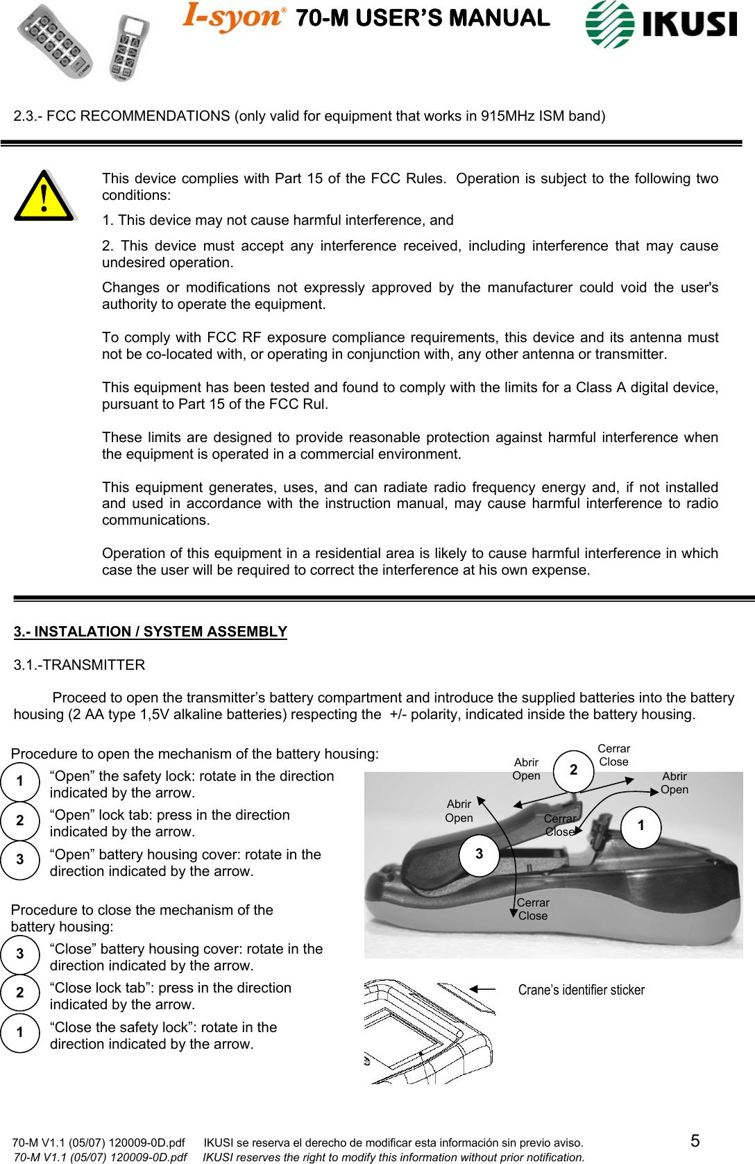                                    70-M USER’S MANUAL                                                                                                                            70-M V1.1 (05/07) 120009-0D.pdf      IKUSI se reserva el derecho de modificar esta información sin previo aviso.                                  5                              70-M V1.1 (05/07) 120009-0D.pdf     IKUSI reserves the right to modify this information without prior notification.  2.3.- FCC RECOMMENDATIONS (only valid for equipment that works in 915MHz ISM band)                               3.- INSTALATION / SYSTEM ASSEMBLY  3.1.-TRANSMITTER  Proceed to open the transmitter’s battery compartment and introduce the supplied batteries into the battery housing (2 AA type 1,5V alkaline batteries) respecting the  +/- polarity, indicated inside the battery housing.                                                          1 2 3 Abrir Open Cerrar Close Abrir Open Cerrar Close Cerrar Close Abrir Open 2 3 1  “Open” the safety lock: rotate in the direction indicated by the arrow. “Open” lock tab: press in the direction indicated by the arrow. “Open” battery housing cover: rotate in the direction indicated by the arrow. Procedure to open the mechanism of the battery housing:“Close the safety lock”: rotate in the direction indicated by the arrow.  1 “Close lock tab”: press in the direction indicated by the arrow. 2 “Close” battery housing cover: rotate in the direction indicated by the arrow. 3 Procedure to close the mechanism of the battery housing: This device complies with Part 15 of the FCC Rules.  Operation is subject to the following two conditions: 1. This device may not cause harmful interference, and 2. This device must accept any interference received, including interference that may cause undesired operation. Changes or modifications not expressly approved by the manufacturer could void the user&apos;s authority to operate the equipment.  To comply with FCC RF exposure compliance requirements, this device and its antenna must not be co-located with, or operating in conjunction with, any other antenna or transmitter.  This equipment has been tested and found to comply with the limits for a Class A digital device, pursuant to Part 15 of the FCC Rul.   These limits are designed to provide reasonable protection against harmful interference when the equipment is operated in a commercial environment.  This equipment generates, uses, and can radiate radio frequency energy and, if not installed and used in accordance with the instruction manual, may cause harmful interference to radio communications.  Operation of this equipment in a residential area is likely to cause harmful interference in which case the user will be required to correct the interference at his own expense.  Crane’s identifier sticker 