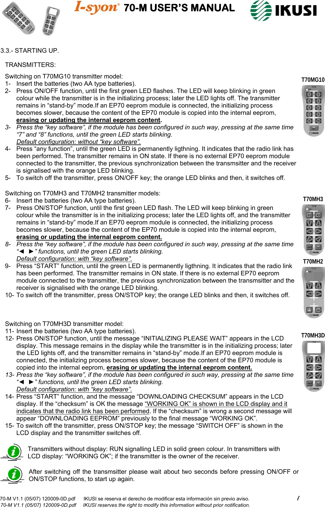                                    70-M USER’S MANUAL                                                                                                                            70-M V1.1 (05/07) 120009-0D.pdf      IKUSI se reserva el derecho de modificar esta información sin previo aviso.                                  7                              70-M V1.1 (05/07) 120009-0D.pdf     IKUSI reserves the right to modify this information without prior notification.  3.3.- STARTING UP.                                                            Transmitters without display: RUN signalling LED in solid green colour. In transmitters with LCD display: “WORKING OK”; if the transmitter is the owner of the receiver. Switching on T70MG10 transmitter model: 1-  Insert the batteries (two AA type batteries). 2-  Press ON/OFF function, until the first green LED flashes. The LED will keep blinking in green colour while the transmitter is in the initializing process; later the LED lights off. The transmitter remains in “stand-by” mode.If an EP70 eeprom module is connected, the initializing process becomes slower, because the content of the EP70 module is copied into the internal eeprom, erasing or updating the internal eeprom content.  3-  Press the “key software”, if the module has been configured in such way, pressing at the same time “7” and “8” functions, until the green LED starts blinking.                                                                          Default configuration: without “key software”. 4-  Press “any function”, until the green LED is permanently ligthning. It indicates that the radio link has been performed. The transmitter remains in ON state. If there is no external EP70 eeprom module connected to the transmitter, the previous synchronization between the transmsitter and the receiver is signalised with the orange LED blinking. 5-  To switch off the transmitter, press ON/OFF key; the orange LED blinks and then, it switches off. Switching on T70MH3 and T70MH2 transmitter models: 6-  Insert the batteries (two AA type batteries). 7-  Press ON/STOP function, until the first green LED flash. The LED will keep blinking in green colour while the transmitter is in the initializing process; later the LED lights off, and the transmitter remains in “stand-by” mode.If an EP70 eeprom module is connected, the initializing process becomes slower, because the content of the EP70 module is copied into the internal eeprom, erasing or updating the internal eeprom content.  8-  Press the “key software”, if the module has been configured in such way, pressing at the same time “◄  ►” functions, until the green LED starts blinking.                                                                            Default configuration: with “key software”. 9-  Press “START” function, until the green LED is permanently ligthning. It indicates that the radio link has been performed. The transmitter remains in ON state. If there is no external EP70 eeprom module connected to the transmitter, the previous synchronization between the transmsitter and the receiver is signalised with the orange LED blinking. 10- To switch off the transmitter, press ON/STOP key; the orange LED blinks and then, it switches off.  Switching on T70MH3D transmitter model: 11- Insert the batteries (two AA type batteries). 12- Press ON/STOP function, until the message “INITIALIZING PLEASE WAIT” appears in the LCD display. This message remains in the display while the transmitter is in the initializing process; later the LED lights off, and the transmitter remains in “stand-by” mode.If an EP70 eeprom module is connected, the initializing process becomes slower, because the content of the EP70 module is copied into the internal eeprom, erasing or updating the internal eeprom content.  13- Press the “key software”, if the module has been configured in such way, pressing at the same time “◄  ►” functions, until the green LED starts blinking.                                                                            Default configuration: with “key software”. 14- Press “START” function, and the message “DOWNLOADING CHECKSUM” appears in the LCD display. If the “checksum” is OK the message “WORKING OK” is shown in the LCD display and it indicates that the radio link has been performed. If the “checksum” is wrong a second message will appear “DOWNLOADING EEPROM” previously to the final message “WORKING OK”. 15- To switch off the transmitter, press ON/STOP key; the message “SWITCH OFF” is shown in the LCD display and the transmitter switches off. TRANSMITTERS: T70MG10 T70MH3D T70MH3 T70MH2 After switching off the transmsitter please wait about two seconds before pressing ON/OFF or ON/STOP functions, to start up again. 