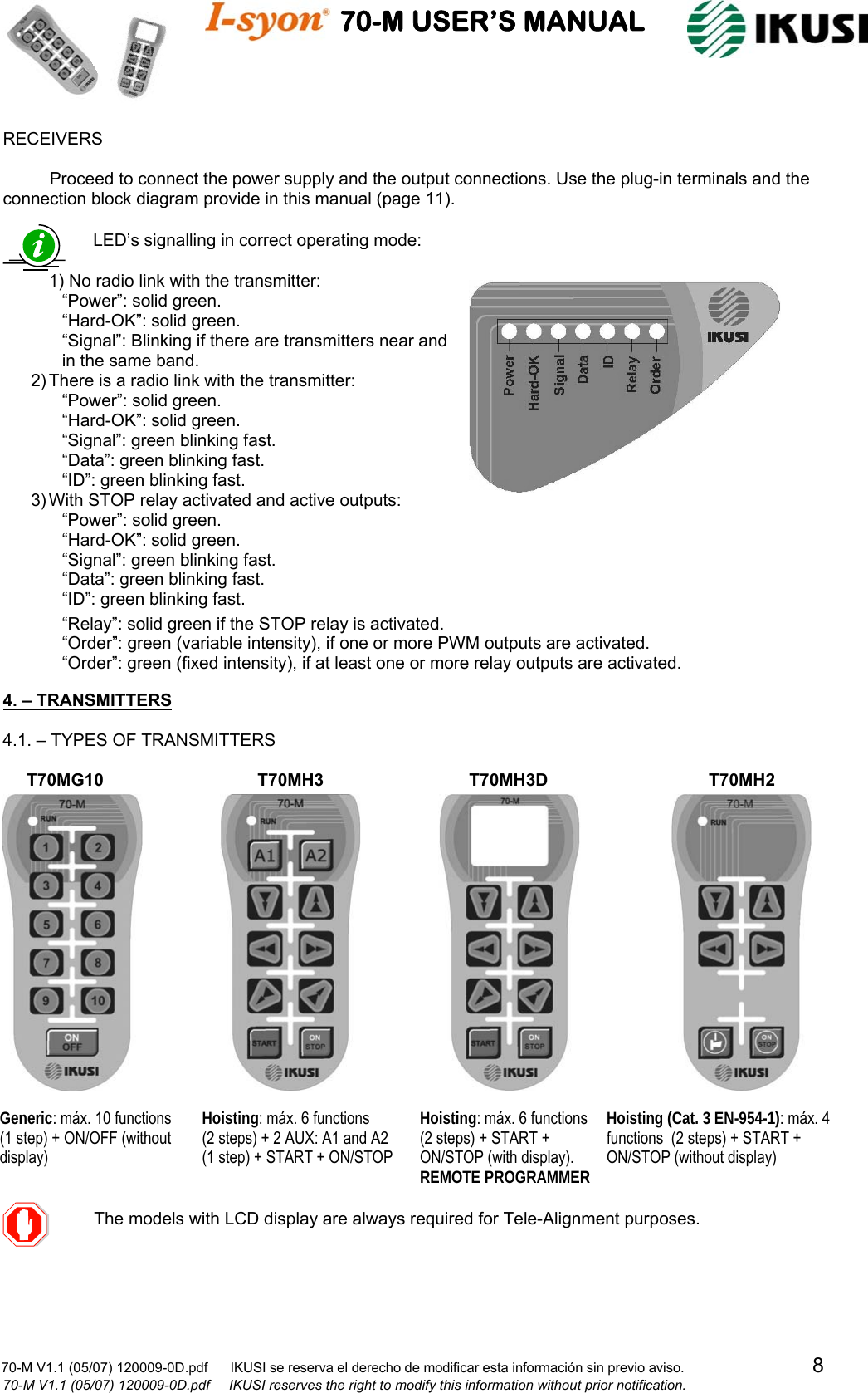                                    70-M USER’S MANUAL                                                                                                                            70-M V1.1 (05/07) 120009-0D.pdf      IKUSI se reserva el derecho de modificar esta información sin previo aviso.                                  8                              70-M V1.1 (05/07) 120009-0D.pdf     IKUSI reserves the right to modify this information without prior notification.  RECEIVERS  Proceed to connect the power supply and the output connections. Use the plug-in terminals and the connection block diagram provide in this manual (page 11).                                4. – TRANSMITTERS  4.1. – TYPES OF TRANSMITTERS                                       LED’s signalling in correct operating mode:  1) No radio link with the transmitter: “Power”: solid green. “Hard-OK”: solid green. “Signal”: Blinking if there are transmitters near and  in the same band. 2) There is a radio link with the transmitter: “Power”: solid green. “Hard-OK”: solid green. “Signal”: green blinking fast. “Data”: green blinking fast. “ID”: green blinking fast. 3) With STOP relay activated and active outputs: “Power”: solid green. “Hard-OK”: solid green. “Signal”: green blinking fast. “Data”: green blinking fast. “ID”: green blinking fast.  “Relay”: solid green if the STOP relay is activated. “Order”: green (variable intensity), if one or more PWM outputs are activated. “Order”: green (fixed intensity), if at least one or more relay outputs are activated.    The models with LCD display are alwaysrequired for Tele-Alignment purposes. Generic: máx. 10 functions  (1 step) + ON/OFF (without display) Hoisting: máx. 6 functions   (2 steps) + 2 AUX: A1 and A2 (1 step) + START + ON/STOP Hoisting: máx. 6 functions   (2 steps) + START + ON/STOP (with display). REMOTE PROGRAMMER Hoisting (Cat. 3 EN-954-1): máx. 4 functions  (2 steps) + START + ON/STOP (without display) T70MG10  T70MH3  T70MH3D T70MH2